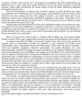 execução: “Afinal, o que você fez aí?”, ele pergunta ao compositor num tom de brincadeira que
Beethoven leva a mal, ainda mais porque Hummel, um de seus rivais, presente ao lado do
príncipe, esboça então servilmente um sorriso irônico. Como de hábito, Beethoven abandona
Eisenstadt na mesma hora.
Não há mais harmonia na relação com os irmãos. Johann, o caçula, lhe pede para pagar
um empréstimo de 1.500 florins, pois esse Homais[1] à moda teutônica acaba de comprar uma
farmácia em Linz. Ludwig não tem como pagar e recorre a seu irmão Karl, que recusa.
Beethoven, numa carta a Gleichenstein, desabafa seu despeito e sua cólera: “Pode dizer a meu
irmão que com certeza não lhe escreverei mais. [...] Deus me preserve de ter alguma vez que
aceitar benefícios dos meus irmãos”.15
O barão Ignaz von Gleichenstein é um dos seus confidentes, redator nos escritórios da corte.
Seu papel, novo na vida de Beethoven, é importante, pois ele se revela um amigo atento e bom
conselheiro, especialmente em matéria de finanças. E é ele quem apresentará Beethoven à
família Malfatti, para o bem e para o mal: trata-se do médico que irá tratá-lo e de sua sobrinha
Teresa, por quem ele se apaixonará.
Mas é na casa de uma outra mulher, a condessa Marie Erdödy, que ele encontra abrigo
durante o ano de 1808, o que o poupa, pelo menos por um tempo, da preocupação com moradia.
A condessa Anna Marie Erdödy é uma pessoa estranha. Com vinte e nove anos, muito bela
segundo todos os testemunhos, casada aos dezesseis e logo separada do marido, ficou
semiparalítica após o nascimento do primeiro filho: passa a maior parte do tempo estendida e
veste um espartilho ortopédico. Musicista apaixonada, ela acolhe Beethoven em casa,
desempenhando, segundo Trémont16, um papel semelhante ao de Madame d’Houdetot junto a
Jean-Jacques Rousseau: uma confidente, uma amiga, uma conselheira. Teria sido amante dele?
Pode-se suspeitar. De todo modo, a temporada de Beethoven em sua casa será curta, e o músico
desconfiará que a anfitriã paga um empregado em troca de favores sexuais, pois a condessa
mantém igualmente em casa um certo Brauchle, ao mesmo tempo seu camareiro, amante e
preceptor dos seus filhos: homem, aliás, sombrio, que mais tarde será acusado de ter provocado a
morte dos dois filhos da condessa e o suicídio da sua filha. Triste destino teve essa mulher, que
morrerá em 1837 em consequência do ópio.
Beethoven não tardará a deixar essa casa, esse ambiente que ele julga nocivo, não sem
dedicar à condessa seus dois Trios op. 70. Ele se sente humilhado, ridicularizado, talvez rejeitado
uma vez mais como amante. Suas relações com Marie Erdödy serão uma série de desavenças e
reconciliações: em 1817 dedicará a ela as sonatas para violoncelo em dó e em ré op. 102.
Ele se muda e se instala num prédio da Walfischgasse – na verdade, um bordel. Existe em
Viena um setor de estudos eruditos muito particular, que recenseia as moradias ocupadas por
Beethoven ao longo da sua vida na cidade. Os especialistas calculam que chegam a quarenta, o
que permite colocar placas nas construções ainda em pé e às vezes criar pequenos museus. De
todas, a de Heiligenstadt, que parece autêntica, é a mais comovente e evocadora. Estranho
percurso, o dessas moradas beethovenianas: seguimos os traços de uma vida errante, mesmo no
perímetro reduzido da cidade imperial, como uma fuga permanente, uma busca jamais
terminada.
[1] Farmacêutico vulgar e moralista de Madame Bovary, de Flaubert. (N.T.)
 