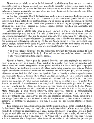 Nessa pequena cidade, as ideias da Aufklärung são acolhidas com benevolência, e as artes,
sobretudo o teatro e a ópera, gozam de uma predileção particular. Apesar de um meio familiar
pouco propício, toda a infância de Beethoven se banhará nessa atmosfera liberal e esclarecida: é
nela que se fundam essencialmente seus ideais estéticos e humanos. Os homens são mais filhos
de seu tempo do que de seus pais.
A família, justamente. O avô de Beethoven, também com o prenome Ludwig, instalou-se
em Bonn em 1734, vindo de Flandres. Estudou música em Mechelen, passou um tempo em
Leuven e em Liège antes de ser contratado na corte de Bonn e de casar-se com Maria-Josepha
Poll. O nome Beethoven, de uma sonoridade grandiosa e sombria, agora ligado para sempre a
algumas das mais belas páginas de música jamais escritas, significa simplesmente, em
flamengo, “campo de beterrabas”.
Acontece que o talento salta uma geração. Ludwig, o avô, é um homem notável,
unanimemente respeitado em Bonn. É a alma da vida musical da cidade e administra com tato
um pequeno comércio de vinhos que lhe garante um confortável suplemento de renda, sendo seu
cargo de músico na corte pouco lucrativo. Do casamento com Maria-Josepha nascem três filhos,
dos quais só um sobreviverá, Johann, pai de Ludwig. Sabemos que o jovem Ludwig terá uma
grande afeição pela memória desse avô, que morre quando o menino tem apenas três anos de
idade. Wegeler, melhor amigo de Ludwig e seu primeiro biógrafo confiável, escreve:
A impressão precoce que recebeu dele foi sempre forte em Ludwig, que gostava de falar
do avô a seus amigos de infância. [...] Esse avô era um homem baixo, robusto, com olhos
muito vivos. Era muito estimado como artista.2
Quanto a Johann... Poucos pais de “grandes homens” têm uma reputação tão execrável
como a desse músico sem talento, desse pai descrito seguidamente como um monstro, pelo
menos como um bêbado irresponsável, o que parece verídico. Ele teve a quem puxar: a própria
mãe de Johann, Maria-Josepha, era uma alcoólatra conhecida e morreria num asilo de Colônia
depois de violentas crises de delirium tremens. Formado em música pelo pai, Johann começa a
vida de modo razoável. Em 1767, apesar da oposição feroz de Ludwig, o velho, ao que ele chama
um casamento desigual, desposa Maria Magdalena Keverich, filha de um cozinheiro-chefe do
Eleitor de Trier, já viúva aos vinte e um anos de um camareiro do mesmo Eleitor, com quem
casara aos dezesseis. O velho Ludwig explode: uma filha de cozinheiro, que vergonha! Mas
Johann está decidido: é uma das raras manifestações de vontade numa vida que vai se decompor
lamentavelmente em bebedeiras nas tavernas. Ludwig recusa-se a assistir às bodas. Depois,
como tem bom coração, acaba concedendo ao jovem casal uma bênção tardia, até porque
Maria Magdalena é uma pessoa estimável, doce, generosa, paciente e profundamente
melancólica. Outros testemunhos afirmam que ela às vezes podia demonstrar um mau caráter e
se enfurecer facilmente. Suas palavras em geral são tingidas de amargura. Assim, numa carta à
sua amiga Cecilia Fischer, ela defende a vida de solteiro, fonte de uma existência tranquila,
agradável e confortável, enquanto, a seu ver, o casamento traz poucas alegrias e muitos
dissabores.
Essa ascendência pouco lisonjeira naturalmente suscitou suspeitas sobre a identidade do pai
de Beethoven. “De ovo ruim, ave ruim”, diz um provérbio medieval. Como pode um gênio ter
nascido de genitores tão medíocres? Mais tarde, quando Beethoven for célebre, correrá o boato
de que ele seria filho natural do rei da Prússia, Frederico II, que, como se sabe, adorava música.
É de se perguntar que milagre teria feito o rei da Prússia deter-se um dia em Bonn para fecundar
a doce e modesta Maria Magdalena. Mas assim são as lendas. A tais insinuações, parece que
 