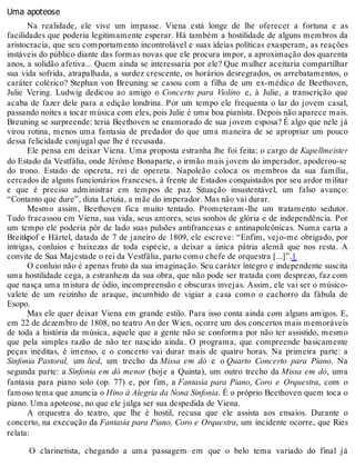 Uma apoteose
Na realidade, ele vive um impasse. Viena está longe de lhe oferecer a fortuna e as
facilidades que poderia legitimamente esperar. Há também a hostilidade de alguns membros da
aristocracia, que seu comportamento incontrolável e suas ideias políticas exasperam, as reações
instáveis do público diante das formas novas que ele procura impor, a aproximação dos quarenta
anos, a solidão afetiva... Quem ainda se interessaria por ele? Que mulher aceitaria compartilhar
sua vida sofrida, atrapalhada, a surdez crescente, os horários desregrados, os arrebatamentos, o
caráter colérico? Stephan von Breuning se casou com a filha de um ex-médico de Beethoven,
Julie Vering. Ludwig dedicou ao amigo o Concerto para Violino e, à Julie, a transcrição que
acaba de fazer dele para a edição londrina. Por um tempo ele frequenta o lar do jovem casal,
passando noites a tocar música com eles, pois Julie é uma boa pianista. Depois não aparece mais.
Breuning se surpreende: teria Beethoven se enamorado de sua jovem esposa? É algo que nele já
virou rotina, menos uma fantasia de predador do que uma maneira de se apropriar um pouco
dessa felicidade conjugal que lhe é recusada.
Ele pensa em deixar Viena. Uma proposta estranha lhe foi feita: o cargo de Kapellmeister
do Estado da Vestfália, onde Jérôme Bonaparte, o irmão mais jovem do imperador, apoderou-se
do trono. Estado de opereta, rei de opereta. Napoleão coloca os membros da sua família,
cercados de alguns funcionários franceses, à frente de Estados conquistados por seu ardor militar
e que é preciso administrar em tempos de paz. Situação insustentável, um falso avanço:
“Contanto que dure”, dizia Letizia, a mãe do imperador. Mas não vai durar.
Mesmo assim, Beethoven fica muito tentado. Prometeram-lhe um tratamento sedutor.
Tudo fracassou em Viena, sua vida, seus amores, seus sonhos de glória e de independência. Por
um tempo ele poderia pôr de lado suas pulsões antifrancesas e antinapoleônicas. Numa carta a
Breitkpof e Härtel, datada de 7 de janeiro de 1809, ele escreve: “Enfim, vejo-me obrigado, por
intrigas, conluios e baixezas de toda espécie, a deixar a única pátria alemã que nos resta. A
convite de Sua Majestade o rei da Vestfália, parto como chefe de orquestra [...]”.1
O conluio não é apenas fruto da sua imaginação. Seu caráter íntegro e independente suscita
uma hostilidade cega, a estranheza da sua obra, que não pode ser tratada com desprezo, faz com
que nasça uma mistura de ódio, incompreensão e obscuras invejas. Assim, ele vai ser o músico-
valete de um reizinho de araque, incumbido de vigiar a casa como o cachorro da fábula de
Esopo.
Mas ele quer deixar Viena em grande estilo. Para isso conta ainda com alguns amigos. E,
em 22 de dezembro de 1808, no teatro An der Wien, ocorre um dos concertos mais memoráveis
de toda a história da música, aquele que a gente não se conforma por não ter assistido, mesmo
que pela simples razão de não ter nascido ainda. O programa, que compreende basicamente
peças inéditas, é imenso, e o concerto vai durar mais de quatro horas. Na primeira parte: a
Sinfonia Pastoral, um lied, um trecho da Missa em dó e o Quarto Concerto para Piano. Na
segunda parte: a Sinfonia em dó menor (hoje a Quinta), um outro trecho da Missa em dó, uma
fantasia para piano solo (op. 77) e, por fim, a Fantasia para Piano, Coro e Orquestra, com o
famoso tema que anuncia o Hino à Alegria da Nona Sinfonia. É o próprio Beethoven quem toca o
piano. Uma apoteose, no que ele julga ser sua despedida de Viena.
A orquestra do teatro, que lhe é hostil, recusa que ele assista aos ensaios. Durante o
concerto, na execução da Fantasia para Piano, Coro e Orquestra, um incidente ocorre, que Ries
relata:
O clarinetista, chegando a uma passagem em que o belo tema variado do final já
 