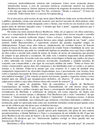 começou, inadvertidamente retomou oito compassos. Como nesse momento poucos
instrumentos tocam, o erro de execução tornou-se cruelmente sensível aos ouvidos.
Beethoven levantou-se, furioso, injuriou os músicos da orquestra da maneira mais ofensiva
e tão alto que todo mundo ouviu. Por fim, exclamou: “Desde o começo!”. O tema foi
retomado. Todos foram bem e o sucesso foi espetacular.2
Eis aí uma prova, pelo menos, de que nessa época Beethoven ainda ouve aceitavelmente. E
o público, atordoado, escuta essa torrente musical, essa incrível sucessão de obras-primas, entre
as quais a Quinta Sinfonia (então designada como a Sexta), esse trovão no céu musical com suas
quatro notas de abertura lançadas como “o destino que bate à porta”, segundo palavras que o
próprio Beethoven teria dito.
Há muito esse tema musical obceca Beethoven. Aliás, ele já aparece em obras anteriores,
como se a composição da abertura de Coriolano, pouco tempo antes, tivesse traçado o caminho
de uma escrita musical realmente trágica. Como a Eroica, a Quinta Sinfonia ultrapassa e
transcende a pompa e a ênfase do gênero heroico, para atingir, partindo de um “nada”, como
assinala André Boucourechliev, o equivalente musical das grandes tragédias antigas ou
shakespearianas. Porque nessa obra trata-se, simplesmente, do combate heroico do homem
contra as forças do Destino, de uma vitória possível do criador frente à hostilidade da sorte: um
argumento prometeico, que pode ser considerado ingênuo ou simplista, mas cuja força explosiva
da obra coloca o ouvinte num estado de transe, de tensão, de terror, de entusiasmo que paralisa
de estupor os que primeiro a escutaram. De onde vem o mistério impactante dessa partitura?
Hoffmann, novamente, fez muito cedo uma análise musicológica refinada que explica um pouco
a obra, sobretudo em relação ao primeiro movimento, ressaltando a unidade temática do
conjunto, esta compacidade e este rigor de execução inéditos até então: “Todas as frases são
curtas; compreendem apenas dois, três compassos e são distribuídas entre as cordas e os sopros,
sempre a se alternar. Poder-se-ia pensar que essa maneira só é capaz de produzir uma
justaposição inapreensível de elementos fragmentados, mas é precisamente esse arranjo, bem
como a repetição incessante de frases curtas e acordes isolados, que retém a alma prisioneira de
uma indizível nostalgia”.3 Em relação ao quarto movimento, quando a orquestra retoma o tema
triunfal após um silêncio que imaginávamos definitivo, ele observa: “É como um fogo que
julgávamos extinto e cujas altas chamas claras não cessam de renascer”.4
Evitei até agora, de propósito, falar de romantismo a respeito de Beethoven.
Contemporâneo de Goethe, Schiller, Byron, Chateaubriand, ele está imerso nesse vasto
movimento estético e político europeu que busca a emancipação individual pelo culto do eu, a
reivindicação da liberdade, a celebração da natureza; sob certos aspectos, ele ilustra esse
movimento e, ao mesmo tempo, o ultrapassa. Pois Beethoven não é mais “romântico” do que
Cézanne é “impressionista” ou do que Flaubert é “naturalista”. E tampouco menos. A Quinta
Sinfonia, por sua tonalidade, suas entonações que misturam o heroísmo individual, o sublime e a
melancolia, pode ser apreciada tanto como um manifesto romântico muito pessoal quanto como
um ato de violência que não deixa uma verdadeira herança.
Beethoven sabe disso. É uma coisa que sempre se sabe, sobretudo quem faz. O mito do
artista inconsciente ou irresponsável, guiado apenas pela inspiração, não passa de uma asneira
pseudorromântica: a Quinta Sinfonia é o fruto e a recompensa de um trabalho de titã. O que não
priva Beethoven do seu senso de humor e da sua lucidez: no momento de corrigir sua obra para
publicação, ele declarou que era “inteiramente legítimo corrigir as obras quando não nos
tomamos por Deus”.5
Romântica a Sexta Sinfonia? Essa maravilhosa Pastoral, outra “grande peça” do concerto
 