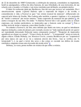 de 22 de dezembro de 1808? Certamente a celebração da natureza, consoladora ou inquietante,
hostil ou apaziguadora, reflexo da alma humana, de suas felicidades, de seus tormentos, de sua
relação com o mundo e o Criador, é um tema romântico por definição, seu próprio núcleo.
O título foi realmente dado por Beethoven, fato tão raro que merece ser assinalado. Ela é
simetricamente oposta à Quinta Sinfonia: após a expressão do trágico e da revolta, o
consentimento à vida; a Pastoral se quer “um retrato musical da natureza”, influenciado em
especial pela leitura de Goethe. Mas Ludwig sabe também o quanto é ingênua e vã a pretensão
de “imitar a natureza” por meios sonoros: “Antes expressão da sensação do que pintura”6, ele
anota à margem da sua obra. Ou ainda: “A Sinfonia Pastoral não é um quadro; nela se acham
expressas, em matizes particulares, as impressões que o homem sente no campo”.7 Pois o
melhor meio de imitar a natureza, como disse Goethe, é criar...
No entanto a Pastoral é, de fato, uma sinfonia que ilustra um tema, na qual se introduzem
algumas imitações, cantos de pássaro, por exemplo, mesmo se “todo espetáculo perde em querer
ser reproduzido demasiado fielmente numa composição musical”: “Despertar de impressões
agradáveis ao chegar ao campo”, “Cenas à beira do riacho”... “A tempestade” atraiu os raios de
alguns críticos. Claude Debussy, em Monsieur Croche, censura Beethoven por ser “responsável
por uma época em que só se via a natureza através dos livros... Isso se verifica em ‘A
tempestade’ [...], na qual o terror dos seres e das coisas se esconde nas dobras do manto
romântico, enquanto ressoa uma trovoada não muito séria”.8
Debussy, às vezes, pensa melhor em música do que sobre a música.
 