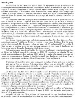 Dias de guerra
Beethoven, no fim das contas, não deixará Viena. Ou o projeto se perdeu pelo caminho, ou
ele renunciou no último momento a ocupar esse cargo em Kassel, na Vestfália, ou seja, em parte
alguma. É verdade que uma fada madrinha intervém oportunamente: Marie Erdödy, com quem
ele ainda se relaciona. Ela defende a causa de Beethoven junto a amigos ricos: o arquiduque
Rodolfo, o príncipe Kinsky e o príncipe Lobkowitz se unem para pagar ao artista uma pensão
anual de quatro mil florins, com a condição de que fique em Viena e continue a dar aulas ao
arquiduque.
Ele escapou na hora certa. O projeto Kassel era um beco sem saída. A guerra ameaça de
novo a Áustria e a França. Tropas se mobilizam em Viena em março de 1809. A intenção
proclamada é expulsar os franceses. Beethoven compôs um novo concerto para piano que será
seu último, e o mais belo, o chamado O Imperador, título particularmente impróprio, a menos
que o compreendam no sentido de imperador dos concertos. Nesse momento, é improvável que
ele possa se referir a Napoleão. À margem da partitura, Beethoven faz estas anotações belicosas:
“Canto de vitória para o combate – Ataque! Vitória!”. Sabemos que em música, e em especial
em Beethoven, é a tonalidade que determina a atmosfera da obra: para o concerto O Imperador
ele escolheu a tonalidade de mi bemol maior; a obra, essa catedral do concerto para piano, é um
canto de triunfo.
Uma disputa violenta, mais uma, o afasta do seu querido aluno Ries. Esse último recebeu a
proposta do cargo na Vestfália que Beethoven recusou, ou para o qual desistiram dele. Ele leva a
mal a coisa, acusando Ries de querer roubar seu lugar. Má-fé? Mal-entendido? Uma visita de
Ries, que quer se explicar, acaba em uma troca de socos com o empregado de Beethoven, que
lhe repete a suspeita do patrão: Ries estaria agindo às suas costas.
Após a ruptura com a condessa Erdödy, Beethoven se instala numa casa, junto às muralhas
de Viena, que já havia ocupado brevemente em 1804. Ali encontra-se na primeira fila para
assistir aos acontecimentos. Em maio de 1809, Viena é cercada pelas tropas francesas, que
venceram os austríacos na Baviera. A família imperial foge. Beethoven gostaria de fazer o
mesmo, mas seu contrato o retém em Viena. Ele escreve a Franz von Brunsvik:
Ó contrato infeliz, sedutor como uma sereia, ante o qual eu deveria ter tapado os ouvidos
com cera e feito me amarrar fortemente como Ulisses para não assiná-lo! [...] Adeus,
caro amigo, seja isso para mim, não tenho outro a quem possa nomear desse modo. Faz o
bem a teu redor, o quanto esse tempo ruim permitir.1
Em 11 de maio de 1809, Viena é bombardeada. O ruído do canhão é uma tortura para os
ouvidos doentes do compositor. No dia 13 a cidade é ocupada. Napoleão precisará de duas
batalhas terríveis, Essling, que ele perde em 22 de maio, depois Wagram, que vence em 6 de
julho, antes que suas tropas se instalem realmente em Viena: seis meses de uma ocupação
humilhante, marcada por pilhagens, dificuldades de abastecimento, vexações diárias. Os
“impostos de guerra” baixados por Napoleão assemelham-se a furiosas extorsões de mafiosos.
Beethoven será até detido, suspeito de espionagem porque o viram tomando notas no caderno de
composição. Seus esboços musicais não seriam mensagens cifradas?
É desse período que data a Sonata para Piano op. 81, Les Adieux. Adeus ao “arquiduque
venerado”, Rodolfo, que deixou Viena em 4 de maio de 1809, com o terceiro movimento, “O
Retorno”, festejando sua volta...
Joseph Haydn morre em 31 de maio de 1809, desesperado por essa situação de derrota e
de ocupação, ao som do hino nacional que compôs e que tocam a seu pedido, enquanto agoniza.
 
