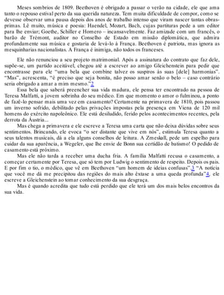 Meses sombrios de 1809. Beethoven é obrigado a passar o verão na cidade, ele que ama
tanto o repouso estival perto da sua querida natureza. Tem muita dificuldade de compor, como se
devesse observar uma pausa depois dos anos de trabalho intenso que viram nascer tantas obras-
primas. Lê muito, música e poesia: Haendel, Mozart, Bach, cujas partituras pede a um editor
para lhe enviar; Goethe, Schiller e Homero – incansavelmente. Faz amizade com um francês, o
barão de Trémont, auditor no Conselho de Estado em missão diplomática, que admira
profundamente sua música e gostaria de levá-lo à França. Beethoven é patriota, mas ignora as
mesquinharias nacionalistas. A França é inimiga, não todos os franceses.
Ele não renunciou a seu projeto matrimonial. Após a assinatura do contrato que faz dele,
supõe-se, um partido aceitável, chegou até a escrever ao amigo Gleichenstein para pedir que
encontrasse para ele “uma bela que combine talvez os suspiros às suas [dele] harmonias”.
“Mas”, acrescenta, “é preciso que seja bonita, não posso amar senão o belo – caso contrário
seria obrigado a amar a mim mesmo.”2
Essa bela que saberá preencher sua vida madura, ele pensa ter encontrado na pessoa de
Teresa Malfatti, a jovem sobrinha do seu médico. Em que momento o amor o fulminou, a ponto
de fazê-lo pensar mais uma vez em casamento? Certamente na primavera de 1810, pois passou
um inverno sofrido, debilitado pelas privações impostas pela presença em Viena de 120 mil
homens do exército napoleônico. Ele está desiludido, ferido pelos acontecimentos recentes, pela
derrota da Áustria...
Mas chega a primavera e ele escreve a Teresa uma carta que não deixa dúvidas sobre seus
sentimentos. Brincando, ele evoca “o ser distante que vive em nós”, estimula Teresa quanto a
seus talentos musicais, dá a ela alguns conselhos de leitura. A Zmeskall, pede um espelho para
cuidar da sua aparência, a Wegeler, que lhe envie de Bonn sua certidão de batismo! O pedido de
casamento está próximo.
Mas ele não tarda a receber uma ducha fria. A família Malfatti recusa o casamento, a
começar certamente por Teresa, que só tem por Ludwig o sentimento de respeito. Depois os pais.
E por fim o tio, o médico, que vê em Beethoven “um homem de ideias confusas”.3 “A notícia
que você me dá me precipitou das regiões do mais alto êxtase a uma queda profunda”4, ele
escreve a Gleichenstein ao tomar conhecimento da sua desgraça.
Mas é quando acredita que tudo está perdido que ele terá um dos mais belos encontros da
sua vida.
 