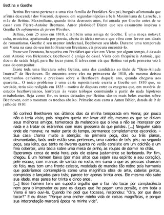 Bettina e Goethe
Bettina Brentano pertence a uma rica família de Frankfurt. Seu pai, burguês afortunado que
afirma descender dos Visconti, desposou em segundas núpcias a bela Maximiliana de Laroche, a
mãe de Bettina. Maximiliana, quando tinha dezesseis anos, foi amada por Goethe antes de se
casar com Pierre-Antoine Brentano. Amor platônico? Dizem que seu casamento inspirou a
Goethe Os sofrimentos do jovem Werther.
Bettina, com 25 anos em 1810, é também uma amiga de Goethe. É uma moça notável:
culta, musicista, apaixonada por poesia, aberta às ideias novas e que vibra com fervor aos ideais
do romantismo. Goethe é seu mentor intelectual, Beethoven seu ídolo. Durante uma temporada
em Viena na casa do seu irmão Franz von Brentano, ela procura encontrá-lo.
Franz von Brentano, banqueiro em Frankfurt que vive em Viena por algum tempo, é casado
com Antonie von Birkenstock. Beethoven é amigo do casal. Visita com frequência Antonie, que
dizem de saúde frágil, para lhe tocar piano. É talvez com ela que Bettina vai pela primeira vez à
casa do compositor.
Existe toda uma literatura sobre Bettina, uma das candidatas ao título de “Bem-Amada
Imortal” de Beethoven. Do encontro entre eles na primavera de 1810, ela mesma deixou
testemunhos cativantes e preciosos sobre o Beethoven daquele ano, quando chegava aos
quarenta... O único problema é uma carta supostamente escrita a Goethe em 1810 que, na
verdade, teria sido redigida em 1835 – motivo de disputas entre os exegetas que, em matéria de
estudos beethovenianos, lembram às vezes teólogos construindo a partir do nada hipóteses
mirabolantes. Seja como for, os textos deixados por Bettina são os mais belos escritos sobre
Beethoven, como mostram os trechos abaixo. Primeiro esta carta a Anton Bihler, datada de 9 de
julho de 1810:
Só conheci Beethoven nos últimos dias da minha temporada em Viena; por pouco
não o teria visto, pois ninguém queria me levar até ele, mesmo os que se diziam
seus melhores amigos, temerosos da melancolia que o leva a não se interessar por
nada e a tratar os estranhos com mais grosseria do que polidez. [...] Ninguém sabia
onde ele morava; na maior parte do tempo, permanece completamente escondido. –
Sua casa chama muito a atenção: na primeira peça, dois ou três pianos,
desmontados, baús onde estão seus pertences, uma cadeira de três pés; na segunda
peça, seu leito, que tanto no inverno quanto no verão consiste em um colchão e um
fino cobertor, uma bacia sobre uma mesa de pinho, as roupas de dormir no chão.
Esperamos cerca de meia hora, pois ele estava justamente se barbeando. Por fim,
chegou. É um homem baixo (por mais altos que sejam seu espírito e seu coração),
pele escura, com marcas de varíola no rosto, em suma o que as pessoas chamam
de feio, mas tem uma fronte celeste, modelada de maneira tão nobre pela harmonia
que poderíamos contemplá-la como uma magnífica obra de arte, cabelos pretos,
compridos e lançados para trás; parece ter apenas trinta anos. Ele mesmo não sabe
sua idade, mas pensa ter trinta e cinco anos.
[...] Esse homem tem um suposto orgulho que o faz não tocar por complacência
nem para o imperador ou para os duques que lhe pagam uma pensão, e em toda a
Viena é raro ouvi-lo. Quando lhe pedi que tocasse, respondeu: “Ora, por que devo
tocar?” E eu disse: “Porque amo encher minha vida de coisas magníficas, e porque
sua interpretação marcará época na minha vida”.
 
