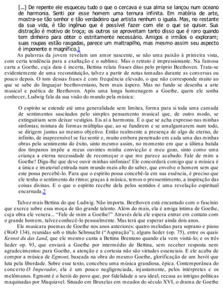 [...] De repente ele esqueceu tudo o que o cercava e sua alma se lançou num oceano
de harmonia. Senti por esse homem uma ternura infinita. Em matéria de arte,
mostra-se tão senhor e tão verdadeiro que artista nenhum o iguala. Mas, no restante
da sua vida, é tão ingênuo que é possível fazer com ele o que se quiser. Sua
distração é motivo de troça; os outros se aproveitam tanto disso que é raro quando
tem dinheiro para obter o estritamente necessário. Amigos e irmãos o exploram;
suas roupas estão rasgadas, parece um maltrapilho, mas mesmo assim seu aspecto
é imponente e magnífico.1
As palavras da jovem revelam um amor nascente, se não uma paixão à primeira vista,
com certa tendência para a exaltação e o sublime. Mas o retrato é impressionante. Na famosa
carta a Goethe, cuja data é incerta, Bettina relata frases ditas pelo próprio Beethoven. Trata-se
evidentemente de uma reconstituição, talvez a partir de notas tomadas durante as conversas ou
pouco depois. O tom dessas frases é com frequência elevado, o que não corresponde muito ao
que se sabe do linguajar beethoveniano, bem mais áspero. Mas no fundo se desenha a arte
musical e poética de Beethoven. Após uma longa homenagem a Goethe, quem ele sonha
conhecer, Ludwig fala da sua visão do mundo pela música:
O espírito se estende até uma generalidade sem limites, forma para si toda uma camada
de sentimentos suscitados pelo simples pensamento musical que, de outro modo, se
extinguiriam sem deixar vestígios. Eis aí a harmonia. É o que se acha expresso nas minhas
sinfonias; mistura de formas múltiplas que, ao se fundirem e se amalgamarem num todo,
se dirigem juntas ao mesmo objetivo. Então realmente a presença de algo de eterno, de
infinito, de inapreensível se faz sentir e, muito embora penetrado em cada uma das minhas
obras pelo sentimento do êxito, sinto mesmo assim, no momento em que a última batida
dos tímpanos impõe a meus ouvintes minha convicção e meu gozo, sinto como uma
criança a eterna necessidade de recomeçar o que me parece acabado. Fale de mim a
Goethe! Diga-lhe que deve ouvir minhas sinfonias! Ele concordará comigo que a música é
a única e imaterial entrada num mundo mais alto do saber, que envolve o homem sem que
este possa percebê-lo. Para que o espírito possa concebê-la em sua essência, é preciso que
ele tenha o sentimento do ritmo; graças à música, temos o pressentimento, a inspiração das
coisas divinas. E o que o espírito recebe dela pelos sentidos é uma revelação espiritual
encarnada.2
Talvez mais Bettina do que Ludwig. Não importa. Beethoven está encantado com o fascínio
que exerce sobre essa moça de tão grande talento. Além do mais, ela é amiga íntima de Goethe,
cuja obra ele venera... “Fale de mim a Goethe!” Através dela ele espera entrar em contato com
o grande homem, talvez conhecê-lo pessoalmente. Mas terá que esperar ainda dois anos.
Ele musicara poemas de Goethe nos anos anteriores: quatro melodias para soprano e piano
(WoO 134), reunidas sob o título Sehnsucht (“Aspiração”); alguns lieder (op. 75), entre os quais
Kennst du das Land, que ele mesmo canta a Bettina Brentano quando ela vem visitá-lo; e os três
lieder op. 93, que enviará a Goethe por intermédio de Bettina, sem receber resposta nem
agradecimentos: para Goethe, a atenção e a cortesia não são virtudes essenciais. E ele acaba de
compor a música de Egmont, baseada na obra do mesmo Goethe, glorificação de um herói que
luta pela liberdade. Sobre esse texto, concebeu uma música grandiosa, épica. Contemporânea do
concerto O Imperador, ela é um pouco negligenciada, injustamente, pelos intérpretes e os
melômanos. Egmont é o herói do povo que, por fidelidade a seu ideal, recusa as intrigas políticas
maquinadas por Maquiavel. Situado em Bruxelas em meados do século XVI, o drama de Goethe
 