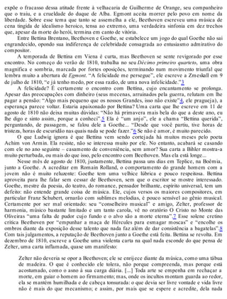 expõe o fracasso dessa atitude frente à velhacaria de Guilherme de Orange, seu companheiro
que o traiu, e a crueldade do duque de Alba. Egmont aceita morrer pelo povo em nome da
liberdade. Sobre esse tema que tanto se assemelha a ele, Beethoven escreveu uma música de
cena tingida de idealismo heroico, tensa ao extremo, uma verdadeira sinfonia em dez trechos
que, apesar da morte do herói, termina em canto de vitória.
Entre Bettina Brentano, Beethoven e Goethe, se estabelece um jogo do qual Goethe não sai
engrandecido, opondo sua indiferença de celebridade consagrada ao entusiasmo admirativo do
compositor.
A temporada de Bettina em Viena é curta, mas Beethoven se sente revigorado por esse
encontro. No começo do verão de 1810, trabalha no seu Décimo primeiro quarteto, uma obra
magnífica e sombria, marcada por fortes oposições, terminando num movimento triunfal que
lembra muito a abertura de Egmont. “A felicidade me persegue”, ele escreve a Zmeskall em 9
de julho de 1810, “e já tenho medo, por essa razão, de uma nova infelicidade.”3
A felicidade? É certamente o encontro com Bettina, cujo encantamento se prolonga.
Apesar das preocupações com dinheiro (seus mecenas, arruinados pela guerra, relutam em lhe
pagar a pensão: “Algo mais pequeno que os nossos Grandes, isso não existe”4, ele pragueja), a
esperança parece voltar. Estaria apaixonado por Bettina? Uma carta que lhe escreve em 11 de
agosto de 1810 não deixa muitas dúvidas: “Não há primavera mais bela do que a deste ano, eu
lhe digo e sinto assim, porque a conheci”.5 Ela é “um anjo”, ele a chama “Bettina querida”,
perguntando, de passagem, se falou dele a Goethe... “Desde que você partiu, tive horas de
tristeza, horas de escuridão nas quais nada se pode fazer.”6 Se não é amor, é muito parecido.
O que Ludwig ignora é que Bettina vem sendo cortejada há muitos meses pelo poeta
Achim von Armin. Ela resiste, não se interessa muito por ele. No entanto, acabará se casando
com ele no ano seguinte – casamento de conveniência, sem amor? Sua carta a Bihler mostra-a
muito perturbada, ou mais do que isso, pelo encontro com Beethoven. Mas ela está longe...
Nesse mês de agosto de 1810, justamente, Bettina passa uns dias em Teplice, na Boêmia,
junto a Goethe. A acreditar em Romain Rolland, o comportamento do grande homem com a
jovem não é muito reluzente: Goethe tem uma velhice lúbrica e pouco respeitosa. Bettina
aproveita para lhe falar sem cessar de Beethoven, sem que o escritor se mostre interessado.
Goethe, mestre da poesia, do teatro, do romance, pensador brilhante, espírito universal, tem um
defeito: não entende grande coisa de música. Ele, cujos versos os maiores compositores, em
particular Franz Schubert, ornarão com sublimes melodias, é pouco sensível ao gênio musical.
Certamente por ser mal orientado: seu “conselheiro musical” e amigo, Zelter, professor de
harmonia, músico bastante limitado e um tanto carola, vê no oratório O Cristo no Monte das
Oliveiras “uma falta de pudor cujo fundo e o alvo são a morte eterna”.7 Esse solene cretino
critica Beethoven por “empunhar a maça de Hércules para esmagar moscas” e “encolhe os
ombros diante da exposição desse talento que nada faz além de dar consistência a bagatelas”.8
Com tais julgamentos, a reputação de Beethoven junto a Goethe está feita. Bettina se revolta. Em
dezembro de 1810, escreve a Goethe uma violenta carta na qual nada esconde do que pensa de
Zelter, uma carta inflamada, quase um manifesto:
Zelter não deveria se opor a Beethoven; ele se enrijece diante da música, como uma tábua
de madeira. O que é conhecido ele tolera, não porque compreenda, mas porque está
acostumado, como o asno à sua carga diária. [...] Toda arte se empenha em rechaçar a
morte, em guiar o homem ao firmamento; mas, onde os incultos montam guarda ao redor,
ela se mantém humilhada e de cabeça tonsurada: o que devia ser livre vontade e vida livre
não é mais do que mecanismo; e assim, por mais que se espere e acredite, dela nada
 