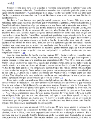 sairá.9
Goethe recebe essa carta com placidez e responde simplesmente a Bettina: “Você está
imaginando, nessa sua cabecinha, fantasias inverossímeis – em relação às quais não quero te dar
lições nem te importunar”.10 Alguns meses mais tarde, casada e decidindo enfim a se abrir com
Goethe, ela retoma seus arroubos em favor de Beethoven, sem muito mais sucesso: Goethe faz
ouvidos moucos.
Beethoven é um homem sem posição social eminente, sem fortuna. Não tem nem a
habilidade nem a capacidade da impostura que propulsionam as carreiras. Para Sua Excelência o
Conselheiro Goethe, isso não é algo que advogue em seu favor. Além do mais, sua música... É
possível até que a insistência devota que Bettina manifesta tenha acabado irritando Goethe, pois
as relações dos dois já não se mostram tão estáveis. Mas Bettina não é a única a desejar o
encontro dessas duas distintas figuras do gênio alemão: Beethoven conta entre seus amigos um
jovem de excelente família, Franz Oliva, banqueiro de profissão, o que não o impede de ser um
músico culto. Ele às vezes desempenha junto a Beethoven, como outros, o papel de secretário. E
é encarregado de agir como mensageiro junto a Goethe, levando-lhe uma carta de Ludwig,
decididamente obstinado. Uma carta, aliás, em que ele demonstra grande humildade: “Bettina
Brentano me assegurou que o senhor me acolheria com benevolência e até mesmo com
amizade. Mas como eu poderia pensar em tal acolhida, quando mal sou capaz de me aproximar
do senhor com o maior respeito, com um inexprimível e profundo sentimento por suas
magníficas criações?”.11
A carta chega às mãos de Goethe em 4 de maio de 1811. Desta vez ele vai responder, após
um tempo. E Beethoven tem enfim, dois meses mais tarde, o sinal por que tanto esperou: o
grande homem recebeu sua carta amistosa, por intermédio de Herr Von Oliva, com um grande
prazer, jamais tendo ouvido suas obras, tocadas por grandes artistas, sem esperar pela ocasião de
um dia admirar seu autor ao piano e deleitar-se com seu extraordinário talento. E ele prossegue:
“A boa Bettina bem que merece a simpatia que demonstra por ela. Fala do senhor com exaltação
e com a mais viva simpatia. Conta as horas que passou em sua companhia entre as mais felizes
de sua vida. [...] Certamente o senhor encontrará em Weimar uma recepção digna dos seus
méritos. Mas ninguém pode estar mais interessado na sua vinda do que eu, que exprimo meu
cordial agradecimento por tantos bens que já recebi do senhor”.12
Essas palavras são um modelo de hipocrisia diplomática, mas Beethoven exulta. Goethe, o
imenso Goethe, lhe respondeu! Por certo ele moderaria o entusiasmo se soubesse o que o escritor
disse da sua música a Sulpiz Boisserée, um dos seus amigos, durante a visita de Oliva, que lhe
tocou uma de suas obras ao piano: “Isso quer abarcar tudo e se perde sempre no elementar. Na
verdade, belezas infinitas no detalhe. [...] Quem oscila desse modo há de perecer ou ficar louco.
[...] Nós, velhos, acabaremos loucos furiosos quando tivermos de ver ao nosso redor esse mundo
em deliquescência, que retorna aos elementos, até que – sabe Deus quando – surja a
primavera”.13 Um homem das Luzes, que vê morrer o mundo antigo sob as invectivas do
romantismo que ele ajudou a criar, e que não se consola com isso. Os encontros com Goethe,
breves e tempestuosos, só acontecerão no ano seguinte.
A obra mais marcante do ano de 1811 é o trio op. 97 para piano, violino e violoncelo Ao
Arquiduque, dedicado ao arquiduque Rodolfo: uma composição importante da música de
câmara, ampla e lírica, com uma expressividade marcada por moderação e nobreza. Ele a
escreveu em março, quando Rodolfo, ferido num dedo e ocupado com festividades, se mostra
menos presente e ávido de lições. Ele compõe também duas obras de encomenda, As Ruínas de
 