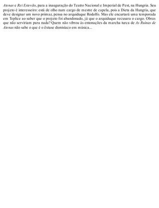 Atenas e Rei Estevão, para a inauguração do Teatro Nacional e Imperial de Pest, na Hungria. Seu
projeto é interesseiro: está de olho num cargo de mestre de capela, pois a Dieta da Hungria, que
deve designar um novo primaz, pensa no arquiduque Rodolfo. Mas ele encurtará uma temporada
em Teplice ao saber que o projeto foi abandonado, já que o arquiduque recusara o cargo. Obras
que não serviriam para nada? Quem não vibrou às entonações da marcha turca de As Ruínas de
Atenas não sabe o que é o êxtase dionisíaco em música...
 