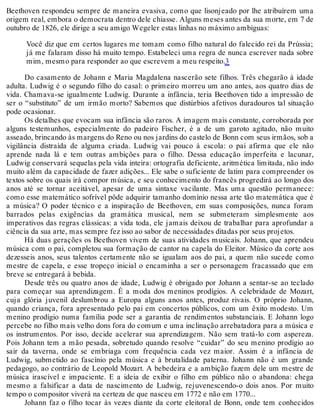 Beethoven respondeu sempre de maneira evasiva, como que lisonjeado por lhe atribuírem uma
origem real, embora o democrata dentro dele chiasse. Alguns meses antes da sua morte, em 7 de
outubro de 1826, ele dirige a seu amigo Wegeler estas linhas no máximo ambíguas:
Você diz que em certos lugares me tomam como filho natural do falecido rei da Prússia;
já me falaram disso há muito tempo. Estabeleci uma regra de nunca escrever nada sobre
mim, mesmo para responder ao que escrevem a meu respeito.3
Do casamento de Johann e Maria Magdalena nascerão sete filhos. Três chegarão à idade
adulta. Ludwig é o segundo filho do casal: o primeiro morreu um ano antes, aos quatro dias de
vida. Chamava-se igualmente Ludwig. Durante a infância, teria Beethoven tido a impressão de
ser o “substituto” de um irmão morto? Sabemos que distúrbios afetivos duradouros tal situação
pode ocasionar.
Os detalhes que evocam sua infância são raros. A imagem mais constante, corroborada por
alguns testemunhos, especialmente do padeiro Fischer, é a de um garoto agitado, não muito
asseado, brincando às margens do Reno ou nos jardins do castelo de Bonn com seus irmãos, sob a
vigilância distraída de alguma criada. Ludwig vai pouco à escola: o pai afirma que ele não
aprende nada lá e tem outras ambições para o filho. Dessa educação imperfeita e lacunar,
Ludwig conservará sequelas pela vida inteira: ortografia deficiente, aritmética limitada, não indo
muito além da capacidade de fazer adições... Ele sabe o suficiente de latim para compreender os
textos sobre os quais irá compor música, e seu conhecimento do francês progredirá ao longo dos
anos até se tornar aceitável, apesar de uma sintaxe vacilante. Mas uma questão permanece:
como esse matemático sofrível pôde adquirir tamanho domínio nessa arte tão matemática que é
a música? O poder técnico e a inspiração de Beethoven, em suas composições, nunca foram
barrados pelas exigências da gramática musical, nem se submeteram simplesmente aos
imperativos das regras clássicas: a vida toda, ele jamais deixou de trabalhar para aprofundar a
ciência da sua arte, mas sempre fez isso ao sabor de necessidades ditadas por seus projetos.
Há duas gerações os Beethoven vivem de suas atividades musicais. Johann, que aprendeu
música com o pai, completou sua formação de cantor na capela do Eleitor. Músico da corte aos
dezesseis anos, seus talentos certamente não se igualam aos do pai, a quem não sucede como
mestre de capela, e esse tropeço inicial o encaminha a ser o personagem fracassado que em
breve se entregará à bebida.
Desde três ou quatro anos de idade, Ludwig é obrigado por Johann a sentar-se ao teclado
para começar sua aprendizagem. É a moda dos meninos prodígios. A celebridade de Mozart,
cuja glória juvenil deslumbrou a Europa alguns anos antes, produz rivais. O próprio Johann,
quando criança, fora apresentado pelo pai em concertos públicos, com um êxito modesto. Um
menino prodígio numa família pode ser a garantia de rendimentos substanciais. E Johann logo
percebe no filho mais velho dons fora do comum e uma inclinação arrebatadora para a música e
os instrumentos. Por isso, decide acelerar sua aprendizagem. Não sem tratá-lo com aspereza.
Pois Johann tem a mão pesada, sobretudo quando resolve “cuidar” do seu menino prodígio ao
sair da taverna, onde se embriaga com frequência cada vez maior. Assim é a infância de
Ludwig, submetido ao fascínio pela música e à brutalidade paterna. Johann não é um grande
pedagogo, ao contrário de Leopold Mozart. A bebedeira e a ambição fazem dele um mestre de
música irascível e impaciente. E a ideia de exibir o filho em público não o abandona: chega
mesmo a falsificar a data de nascimento de Ludwig, rejuvenescendo-o dois anos. Por muito
tempo o compositor viverá na certeza de que nasceu em 1772 e não em 1770...
Johann faz o filho tocar às vezes diante da corte eleitoral de Bonn, onde tem conhecidos
 