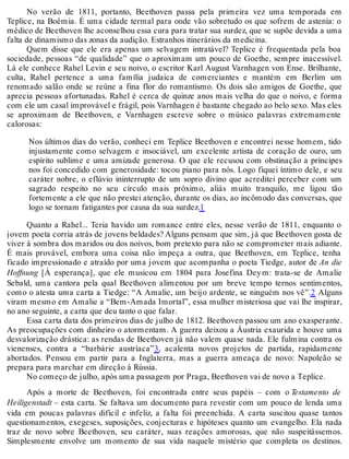 No verão de 1811, portanto, Beethoven passa pela primeira vez uma temporada em
Teplice, na Boêmia. É uma cidade termal para onde vão sobretudo os que sofrem de astenia: o
médico de Beethoven lhe aconselhou essa cura para tratar sua surdez, que se supõe devida a uma
falta de dinamismo das zonas da audição. Estranhos itinerários da medicina.
Quem disse que ele era apenas um selvagem intratável? Teplice é frequentada pela boa
sociedade, pessoas “de qualidade” que o aproximam um pouco de Goethe, sempre inacessível.
Lá ele conhece Rahel Levin e seu noivo, o escritor Karl August Varnhagen von Ense. Brilhante,
culta, Rahel pertence a uma família judaica de comerciantes e mantém em Berlim um
renomado salão onde se reúne a fina flor do romantismo. Os dois são amigos de Goethe, que
aprecia pessoas afortunadas. Rahel é cerca de quinze anos mais velha do que o noivo, e forma
com ele um casal improvável e frágil, pois Varnhagen é bastante chegado ao belo sexo. Mas eles
se aproximam de Beethoven, e Varnhagen escreve sobre o músico palavras extremamente
calorosas:
Nos últimos dias do verão, conheci em Teplice Beethoven e encontrei nesse homem, tido
injustamente como selvagem e insociável, um excelente artista de coração de ouro, um
espírito sublime e uma amizade generosa. O que ele recusou com obstinação a príncipes
nos foi concedido com generosidade: tocou piano para nós. Logo fiquei íntimo dele, e seu
caráter nobre, o eflúvio ininterrupto de um sopro divino que acreditei perceber com um
sagrado respeito no seu círculo mais próximo, aliás muito tranquilo, me ligou tão
fortemente a ele que não prestei atenção, durante os dias, ao incômodo das conversas, que
logo se tornam fatigantes por causa da sua surdez.1
Quanto a Rahel... Teria havido um romance entre eles, nesse verão de 1811, enquanto o
jovem poeta corria atrás de jovens beldades? Alguns pensam que sim, já que Beethoven gosta de
viver à sombra dos maridos ou dos noivos, bom pretexto para não se comprometer mais adiante.
É mais provável, embora uma coisa não impeça a outra, que Beethoven, em Teplice, tenha
ficado impressionado e atraído por uma jovem que acompanha o poeta Tiedge, autor de An die
Hoffnung [À esperança], que ele musicou em 1804 para Josefina Deym: trata-se de Amalie
Sebald, uma cantora pela qual Beethoven alimentou por um breve tempo ternos sentimentos,
como o atesta uma carta a Tiedge: “A Amalie, um beijo ardente, se ninguém nos vê”.2 Alguns
viram mesmo em Amalie a “Bem-Amada Imortal”, essa mulher misteriosa que vai lhe inspirar,
no ano seguinte, a carta que deu tanto o que falar.
Essa carta data dos primeiros dias de julho de 1812. Beethoven passou um ano exasperante.
As preocupações com dinheiro o atormentam. A guerra deixou a Áustria exaurida e houve uma
desvalorização drástica: as rendas de Beethoven já não valem quase nada. Ele fulmina contra os
vienenses, contra a “barbárie austríaca”3, acalenta novos projetos de partida, rapidamente
abortados. Pensou em partir para a Inglaterra, mas a guerra ameaça de novo: Napoleão se
prepara para marchar em direção à Rússia.
No começo de julho, após uma passagem por Praga, Beethoven vai de novo a Teplice.
Após a morte de Beethoven, foi encontrada entre seus papéis – com o Testamento de
Heiligenstadt – esta carta. Se faltava um documento para revestir com um pouco de lenda uma
vida em poucas palavras difícil e infeliz, a falta foi preenchida. A carta suscitou quase tantos
questionamentos, exegeses, suposições, conjecturas e hipóteses quanto um evangelho. Ela nada
traz de novo sobre Beethoven, seu caráter, suas reações amorosas, que não suspeitássemos.
Simplesmente envolve um momento de sua vida naquele mistério que completa os destinos.
 