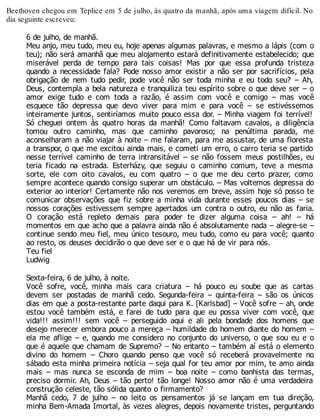 Beethoven chegou em Teplice em 5 de julho, às quatro da manhã, após uma viagem difícil. No
dia seguinte escreveu:
6 de julho, de manhã.
Meu anjo, meu tudo, meu eu, hoje apenas algumas palavras, e mesmo a lápis (com o
teu); não será amanhã que meu alojamento estará definitivamente estabelecido; que
miserável perda de tempo para tais coisas! Mas por que essa profunda tristeza
quando a necessidade fala? Pode nosso amor existir a não ser por sacrifícios, pela
obrigação de nem tudo pedir, pode você não ser toda minha e eu todo seu? – Ah,
Deus, contempla a bela natureza e tranquiliza teu espírito sobre o que deve ser – o
amor exige tudo e com toda a razão, é assim com você e comigo – mas você
esquece tão depressa que devo viver para mim e para você – se estivéssemos
inteiramente juntos, sentiríamos muito pouco essa dor. – Minha viagem foi terrível!
Só cheguei ontem às quatro horas da manhã! Como faltavam cavalos, a diligência
tomou outro caminho, mas que caminho pavoroso; na penúltima parada, me
aconselharam a não viajar à noite – me falaram, para me assustar, de uma floresta
a transpor, o que me excitou ainda mais, e cometi um erro, o carro teria se partido
nesse terrível caminho de terra intransitável – se não fossem meus postilhões, eu
teria ficado na estrada. Esterházy, que seguiu o caminho comum, teve a mesma
sorte, ele com oito cavalos, eu com quatro – o que me deu certo prazer, como
sempre acontece quando consigo superar um obstáculo. – Mas voltemos depressa do
exterior ao interior! Certamente não nos veremos em breve, assim hoje só posso te
comunicar observações que fiz sobre a minha vida durante esses poucos dias – se
nossos corações estivessem sempre apertados um contra o outro, eu não as faria.
O coração está repleto demais para poder te dizer alguma coisa – ah! – há
momentos em que acho que a palavra ainda não é absolutamente nada – alegre-se –
continue sendo meu fiel, meu único tesouro, meu tudo, como eu para você; quanto
ao resto, os deuses decidirão o que deve ser e o que há de vir para nós.
Teu fiel
Ludwig
Sexta-feira, 6 de julho, à noite.
Você sofre, você, minha mais cara criatura – há pouco eu soube que as cartas
devem ser postadas de manhã cedo. Segunda-feira – quinta-feira – são os únicos
dias em que a posta-restante parte daqui para K. [Karlsbad] – Você sofre – ah, onde
estou você também está, e farei de tudo para que eu possa viver com você, que
vida!!! assim!!! sem você – perseguido aqui e ali pela bondade dos homens que
desejo merecer embora pouco a mereça – humildade do homem diante do homem –
ela me aflige – e, quando me considero no conjunto do universo, o que sou eu e o
que é aquele que chamam de Supremo? – No entanto – também aí está o elemento
divino do homem – Choro quando penso que você só receberá provavelmente no
sábado esta minha primeira notícia – seja qual for teu amor por mim, te amo ainda
mais – mas nunca se esconda de mim – boa noite – como banhista das termas,
preciso dormir. Ah, Deus – tão perto! tão longe! Nosso amor não é uma verdadeira
construção celeste, tão sólida quanto o firmamento?
Manhã cedo, 7 de julho – no leito os pensamentos já se lançam em tua direção,
minha Bem-Amada Imortal, às vezes alegres, depois novamente tristes, perguntando
 