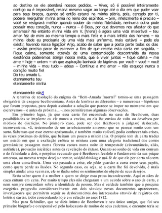 ao destino se ele atenderá nossos pedidos. – Viver, só é possível inteiramente
contigo ou é impossível, resolvi mesmo vagar ao longe até o dia em que puder voar
para teus braços, quando só então estarei na minha pátria, pois, cercado por ti,
poderei mergulhar minha alma no reino dos espíritos. – Sim, infelizmente é preciso –
você se resignará melhor quando souber da minha fidelidade, nenhuma outra pode
possuir meu coração, nunca – nunca – ó Deus, por que devemos nos afastar do que
amamos? No entanto minha vida em V. [Viena] é agora uma vida miserável – teu
amor fez de mim ao mesmo tempo o mais feliz e o mais infeliz dos homens – na
minha idade eu precisaria de uma vida mais uniforme, mais estável – pode ela
existir, havendo nossa ligação? Anjo, acabo de saber que a posta parte todos os dias
– assim preciso parar de escrever a fim de que receba esta carta em seguida. –
Fique calma, somente através de uma contemplação descontraída da nossa
existência poderemos atingir nossa meta, que é viver juntos – fique calma – me
ame – hoje – ontem – oh que aspiração banhada de lágrimas por você – você – você
– minha vida – meu tudo – adeus – Continue a me amar – não esqueça nunca o
coração muito fiel
Do teu amado L.
eternamente teu
eternamente minha
eternamente nós4
A tentativa de resolução do enigma da “Bem-Amada Imortal” tornou-se uma passagem
obrigatória da exegese beethoveniana. Antes de lembrar as diferentes – e numerosas – hipóteses
que foram propostas, para depois assinalar a solução que parece se impor no momento em que
escrevemos – e antes da próxima... –, nos permitiremos algumas observações.
Em primeiro lugar, já que essa carta foi encontrada na casa de Beethoven, duas
possibilidades se impõem: ou ele nunca a enviou, ou ela lhe enviou de volta ou devolveu por
motivos de discrição. No primeiro caso, pode ser que Beethoven a julgasse deslocada,
inconveniente, vã, testemunho de um arrebatamento amoroso que se parece muito com um
surto. Sabemos que esse eterno apaixonado, e também muito volúvel, podia conhecer tais crises,
às vezes próximas do delírio, que beiram um pouco a mitomania. O próprio tom da carta traduz
um estado em que a exaltação erótica se mistura com uma alegoria tradicional dos contos
germânicos: passagem numa floresta escura numa noite de tempestade (circunstância, aliás,
autêntica), provação iniciática antes da revelação do êxtase. Quanto ao sonho de vida em comum
e de felicidade a dois, o perpétuo recusado que é Beethoven fez dele o fundamento da sua psique
amorosa, ao mesmo tempo desejo e temor, wishful thinking e má-fé de que ele por certo não tem
uma clara consciência. Uma vez passada a crise, ele pôde guardar a carta entre seus papéis,
como quem perde as ilusões. No segundo caso, ou seja, se a carta lhe foi devolvida, é mais
simples ainda: uma vez mais, ele se iludiu sobre os sentimentos do objeto de seus desejos.
Resta saber quem é a mulher a quem se dirige essa prosa incandescente. Aqui os cães de
caça entram em cena. Por muito tempo eles não chegaram a um acordo sobre o ano da carta, e
nem sempre concordam sobre a identidade da pessoa. Mas é verdade também que a pesquisa
exegética progrediu consideravelmente em dois séculos: novos documentos apareceram,
investigações que permitem seguir os deslocamentos dos interessados através de registros em
hotéis e cartas, todos concordando hoje em relação ao ano: 1812.
Mas para Schindler, que se dizia íntimo de Beethoven e seu único amigo, que foi seu
primeiro biógrafo e o responsável pelo holocausto de muitos de seus cadernos, o encontro teria se
 