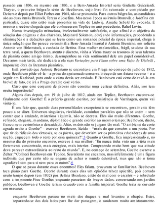 passado em 1806, ou mesmo em 1803, e a Bem-Amada Imortal seria Giulietta Guicciardi.
Thayer, o primeiro biógrafo sério de Beethoven, cujo livro foi retomado e completado por
Deiters e depois por Elliot Forbes em 1964, não se pronuncia. Para outros biógrafos, as candidatas
são as duas irmãs Brunsvik, Teresa e Josefina. Mas nessa época as irmãs Brunsvik, e Josefina em
particular, quase não estão mais presentes na vida de Ludwig. Amalie Sebald foi evocada. E
mesmo a recém-chegada que ele conheceu em Teplice no ano precedente, Rahel Levin.
Numa investigação minuciosa, intelectualmente satisfatória, o que afinal é o objetivo da
solução dos enigmas e das charadas, Maynard Solomon, cotejando informações, procedendo a
eliminações e a deduções que se leem como um romance policial da época imperial, chega à
única solução que lhe parece verossímil: a Bem-Amada Imortal é Antonie Brentano, em solteira
Antonie von Birkenstock, a cunhada de Bettina. Essa mulher melancólica, frágil, saudosa da sua
terra natal, a quem Beethoven, atento e discreto, vinha a Viena trazer os tesouros de seus talentos
de pianista como amigo íntimo, desempenhou na vida sentimental dele um papel considerável.
Dez anos mais tarde, ele dedicará a ela suas Variações para Piano sobre uma Valsa de Diabelli ,
imponente obra da literatura pianística.
Está provado que Antonie Brentano se encontrava em Praga no começo de julho de 1812,
onde Beethoven pôde vê-la – a prosa do apaixonado conserva o traço de um êxtase recente – e a
seguir em Karlsbad, para onde a carta devia ser enviada. E Beethoven está certo de revê-la em
breve: de fato, ele irá a Praga durante esse verão.
Claro que esse conjunto de provas não constitui uma certeza definitiva. Aliás, isso tem
muita importância?
Alguns dias depois, em 19 de julho de 1812, ainda em Teplice, Beethoven encontra-se
finalmente com Goethe! É o próprio grande escritor, por insistência de Varnhagen, quem vai
visitá-lo.
É um fato que, quando duas personalidades excepcionais se encontram, geralmente têm
pouco a se dizer. Universos singulares, rivalidade, caminhos paralelos que não se unem – sem
contar que a amizade, misteriosa alquimia, não se decreta. Eles são muito diferentes. Goethe,
refinado, elegante, mundano, diplomático e grande escritor ao mesmo tempo; Beethoven, direto,
franco, sem cerimônias e descuidado. Aliás, os dois não se julgam tão mal: “O ambiente da corte
agrada muito a Goethe” – escreve Beethoven, lúcido – “mais do que convém a um poeta. Por
que rir do ridículo dos virtuoses, se os poetas, que deveriam ser os primeiros educadores de uma
nação, esquecem todo o resto por essa quimera?”.5 Quanto a Goethe, fica impressionado e, no
mesmo dia do primeiro encontro, escreve à sua mulher: “Eu nunca tinha visto um artista mais
fortemente concentrado, mais enérgico, mais interior. Compreendo muito bem que sua atitude
deva parecer extraordinária ao resto do mundo”. E, no começo de setembro, Goethe escreve a
Zelter: “Conheci Beethoven em Teplice. Seu talento me encantou, mas infelizmente é uma figura
indômita que por certo não se engana de achar o mundo detestável, mas que não o torna
agradável nem para si nem para os outros”.6
O que se passa durante esses encontros? Eles falam, procuram se familiarizar. Beethoven
toca piano para Goethe. Ocorre durante esses dias um episódio talvez apócrifo, pois contado
muito tempo depois (em 1832) por Bettina Brentano, então de mal com o escritor – e sobretudo
com a imponente Frau Goethe: enquanto passeiam de braços dados, conversando nos jardins
públicos, Beethoven e Goethe teriam cruzado com a família imperial. Goethe teria se curvado
em mesuras,
enquanto Beethoven passou no meio dos duques e mal levantou o chapéu. Estes,
separando-se dos dois lados para lhe dar passagem, o saudaram muito amistosamente.
 