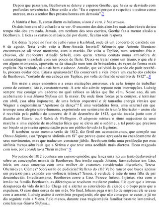 Depois que passaram, Beethoven se deteve e esperou Goethe, que havia se desviado com
profundas reverências. Disse então a ele: “Eu o esperei porque o respeito e o estimo como
merece, mas o senhor lhes prestou honras em demasia”.7
A história é boa. E, como dizem os italianos, si non è vero, è ben trovato.
Os dois homens não voltarão a se ver. O encontro dos dois alemães mais admiráveis do seu
tempo não deu em nada. Jamais, em nenhum dos seus escritos, Goethe faz a menor alusão a
Beethoven. E todas as cartas do músico, daí por diante, ficarão sem resposta.
Ele deixa Teplice no final de julho rumo a Karlsbad, onde dá um concerto de caridade em
6 de agosto. Teria então visto a Bem-Amada Imortal? Sabemos que Antonie Brentano
encontrava-se ali nesse momento, com o marido. De volta a Teplice, num setembro frio e
chuvoso, ele reencontra Amalie Sebald, com quem retoma contato numa atmosfera de
camaradagem mesclada com um pouco de flerte. Deixa-se tratar como um tirano, o que ele é
em alguns momentos, aproveita-se da situação num tom de brincadeira, às vezes de forma mais
explícita. Na verdade, não está bem e adoece. Amalie, que vai visitá-lo quando ele pode recebê-
la, procura cuidar dele. Estaria apaixonada? Ela conservará a vida inteira um cacho dos cabelos
de Beethoven, “cortado de sua cabeça em Teplice, por volta do final do setembro de 1812”...8
Em meio a esses encontros e a essas excitações amorosas, ele acha tempo de trabalhar
como de costume, isto é, constantemente. A arte não admite repouso nem interrupções. Ludwig
sempre traz consigo um caderno no qual rabisca as ideias que lhe vêm. Nesse ano, dá um
acabamento à sua Sétima Sinfonia em lá maior. De onde tirou forças para compor, e terminar
em abril, essa obra imponente, de uma beleza orquestral e de tamanha energia rítmica que
Wagner a cognominará “Apoteose da dança”? É uma verdadeira festa, uma saturnal em que
irrompe uma alegria sobre-humana, exprimindo um sentimento de triunfo libertador – assim ela
é recebida pelo público do concerto de 8 de dezembro de 1813, quando tocada junto com A
Batalha de Vittoria ou A Vitória de Wellington . O alegretto mistura o ritmo majestoso de uma
marcha a uma espécie de meditação lírica que se eleva até o sublime, a tal ponto que precisou
ser bisado na primeira apresentação para um público levado às lágrimas.
É também nesse mesmo verão de 1812, tão fértil em acontecimentos, que compõe sua
Oitava Sinfonia, essa “pequena sinfonia em fá” que parece quase apressada no encadeamento de
seus movimentos, mas que traduz um constante júbilo. Beethoven tinha uma predileção por essa
sinfonia menos admirada que a Sétima e que teve uma acolhida mais discreta. Ficou magoado
com isso, por considerá-la “bem melhor”.9
No outono de 1812 acontece um curioso episódio, que lança uma luz um tanto desfavorável
sobre as concepções morais de Beethoven. Seu irmão caçula Johann, farmacêutico em Linz,
inicia um caso amoroso com uma mulher de costumes considerados discutíveis, Teresa
Obermeyer. Ciúmes? Sobressalto de pudicícia? Reflexo do clã? Velho rancor que busca apenas
um pretexto para explodir em violência tirânica? Teresa, é verdade, é mãe de uma filha de pai
desconhecido. Imediatamente, Beethoven corre a Linz. Parece furioso. Injúrias, rixa com o
irmão: na família Beethoven, as diferenças se resolvem mediante punhos. Ele quer que a intrusa
desapareça da vida do irmão. Chega até a alertar as autoridades da cidade e o bispo para que a
expulsem. O caso dura cerca de um mês. No final, Johann pega o irmão de surpresa: ele se casa
com a amante. Ludwig assiste à cerimônia praguejando, ele que não consegue se casar, e já no
dia seguinte volta a Viena. Pelo menos, durante essa tragicomédia familiar bastante lamentável,
concluiu sua Oitava Sinfonia...
 
