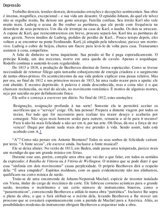 Depressão
Trabalho demais, tensões demais, demasiadas emoções e decepções sentimentais. Sua obra
é imensa, magnífica, excepcional – e sua vida um desastre. O episódio Johann, do qual ele talvez
não se orgulhe muito, lhe deixou um gosto amargo. Família confusa. Seu irmão Karl não vale
muito mais. Ludwig o acusa de lhe roubar as partituras, que ele perde com frequência na
desordem de seus pertences. Um dia ele irrompe na casa de Karl, o insulta. Os dois se atracam.
A esposa de Karl, que reencontraremos em breve, procura separá-los. Karl tira as partituras de
uma gaveta. Novos insultos de Ludwig, pedidos de perdão de Karl... Pouco tempo depois, eles
voltam a se encontrar na ponte Ferdinando. Karl, já atingido pela tuberculose, parece um morto-
vivo. Ludwig o cobre de beijos, chama um fiacre para levá-lo de volta para casa. Transeuntes
assistem à cena, estupefatos.
A falta de dinheiro se torna inquietante. Sua pensão só lhe é paga esporadicamente. O
príncipe Kinsky, um dos mecenas, morre em uma queda de cavalo. Apenas o arquiduque
Rodolfo continua a sustentá-lo com regularidade.
De 1813 a 1818, a produção de Beethoven diminui de forma espetacular. Como se tivesse
necessidade de retomar fôlego após tamanho esbanjamento de energia criadora e o surgimento
de tantas obras-primas. Os acontecimentos da sua vida podem explicar essa pausa relativa. Mas
por ora, no final de 1812 e nos primeiros meses de 1813, há uma razão maior para a apatia: ele
está abatido. E mesmo deprimido. A palavra é ainda desconhecida, mas a coisa não: é o que
chamam melancolia, ou mal do século, no movimento romântico. É motivo de algumas mortes,
seja por suicídio ou por definhamento físico.
Ele sofre e começa a escrever um diário. No final de 1812, estas anotações:
Resignação, resignação profunda à tua sorte! Somente ela te permitirá aceitar os
sacrifícios que o “serviço” exige. Oh, luta penosa! Prepara a distante viagem por todos os
meios. Faz tudo que for necessário para realizar teu maior desejo e acabarás por
conseguir. Não sejas mais homem senão para outrem, renuncia a sê-lo para ti mesmo!
Para ti não há mais felicidade a não ser em ti, por tua arte. Oh Deus, dá-me a força de me
vencer! Daqui por diante nada mais deve me prender à vida. Sendo assim, tudo está
acabado com A.1
“A”? Como não pensar em Antonie Brentano? Todos os seus sonhos de felicidade caíram
por terra. “A fonte secou”, ele escreve ainda. Inclusive a fonte musical?
Ele se deixa abater. No verão de 1813, em Baden, onde passa uma temporada, parece mais
um mendigo do que um grande músico em férias.
Durante esse ano, porém, compõe uma obra que vai dar o que falar, em todos os sentidos
da expressão: A Batalha de Vittoria ou A Vitória de Wellington. O mínimo que se pode dizer é que
essa “sinfonia em dois movimentos” causa perplexidade. O próprio Beethoven dirá a respeito
dela: “É uma estupidez”. Espíritos maldosos, com os quais evidentemente não nos alinhamos,
qualificam-na como música de surdo.
Trata-se de uma encomenda de Johann-Nepomuk Maelzel, espécie de inventor instalado
em Viena, titular do cargo de mecânico da corte. Ele fabricou cornetas acústicas para o grande
surdo, inventou o metrônomo e um certo número de instrumentos bizarros, como o
“panarmonicon”, convencendo Beethoven a utilizá-lo numa obra “patriótica”. Inclusive lhe sopra
o plano da obra, o que o fará atribuir-se o mérito dela, levando Beethoven a lhe mover um
processo que se esvaziará espontaneamente com a partida de Maelzel para a América. Aliás, as
possibilidades modestas do instrumento obrigam Beethoven a orquestrar toda a obra.
 