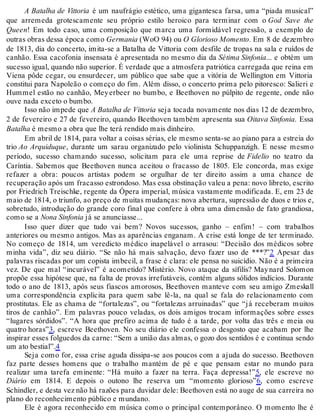 A Batalha de Vittoria é um naufrágio estético, uma gigantesca farsa, uma “piada musical”
que arremeda grotescamente seu próprio estilo heroico para terminar com o God Save the
Queen! Em todo caso, uma composição que marca uma formidável regressão, a exemplo de
outras obras dessa época como Germania (WoO 94) ou O Glorioso Momento. Em 8 de dezembro
de 1813, dia do concerto, imita-se a Batalha de Vittoria com desfile de tropas na sala e ruídos de
canhão. Essa cacofonia insensata é apresentada no mesmo dia da Sétima Sinfonia... e obtém um
sucesso igual, quando não superior. É verdade que a atmosfera patriótica carregada que reina em
Viena pôde cegar, ou ensurdecer, um público que sabe que a vitória de Wellington em Vittoria
constitui para Napoleão o começo do fim. Além disso, o concerto prima pelo pitoresco: Salieri e
Hummel estão no canhão, Meyerbeer no bumbo, e Beethoven no púlpito de regente, onde não
ouve nada exceto o bumbo.
Isso não impede que A Batalha de Vittoria seja tocada novamente nos dias 12 de dezembro,
2 de fevereiro e 27 de fevereiro, quando Beethoven também apresenta sua Oitava Sinfonia. Essa
Batalha é mesmo a obra que lhe terá rendido mais dinheiro.
Em abril de 1814, para voltar a coisas sérias, ele mesmo senta-se ao piano para a estreia do
trio Ao Arquiduque, durante um sarau organizado pelo violinista Schuppanzigh. E nesse mesmo
período, sucesso chamando sucesso, solicitam para ele uma reprise de Fidelio no teatro da
Caríntia. Sabemos que Beethoven nunca aceitou o fracasso de 1805. Ele concorda, mas exige
refazer a obra: poucos artistas podem se orgulhar de ter direito assim a uma chance de
recuperação após um fracasso estrondoso. Mas essa obstinação valeu a pena: novo libreto, escrito
por Friedrich Treischke, regente da Ópera imperial, música vastamente modificada. E, em 23 de
maio de 1814, o triunfo, ao preço de muitas mudanças: nova abertura, supressão de duos e trios e,
sobretudo, introdução do grande coro final que confere à obra uma dimensão de fato grandiosa,
como se a Nona Sinfonia já se anunciasse...
Isso quer dizer que tudo vai bem? Novos sucessos, ganho – enfim! – com trabalhos
anteriores ou mesmo antigos. Mas as aparências enganam. A crise está longe de ter terminado.
No começo de 1814, um veredicto médico inapelável o arrasou: “Decisão dos médicos sobre
minha vida”, diz seu diário. “Se não há mais salvação, devo fazer uso de ***?”2 Apesar das
palavras riscadas por um copista imbecil, a frase é clara: ele pensa no suicídio. Não é a primeira
vez. De que mal “incurável” é acometido? Mistério. Novo ataque da sífilis? Maynard Solomon
propõe essa hipótese que, na falta de provas irrefutáveis, contém alguns sólidos indícios. Durante
todo o ano de 1813, após seus fiascos amorosos, Beethoven manteve com seu amigo Zmeskall
uma correspondência explícita para quem sabe lê-la, na qual se fala do relacionamento com
prostitutas. Ele as chama de “fortalezas”, ou “fortalezas arruinadas” que “já receberam muitos
tiros de canhão”. Em palavras pouco veladas, os dois amigos trocam informações sobre esses
“lugares sórdidos”. “A hora que prefiro acima de tudo é a tarde, por volta das três e meia ou
quatro horas”3, escreve Beethoven. No seu diário ele confessa o desgosto que acabam por lhe
inspirar esses folguedos da carne: “Sem a união das almas, o gozo dos sentidos é e continua sendo
um ato bestial”.4
Seja como for, essa crise aguda dissipa-se aos poucos com a ajuda do sucesso. Beethoven
faz parte desses homens que o trabalho mantém de pé e que pensam estar no mundo para
realizar uma tarefa eminente: “Há muito a fazer na terra. Faça depressa!”5, ele escreve no
Diário em 1814. E depois o outono lhe reserva um “momento glorioso”6, como escreve
Schindler, e desta vez não há razões para duvidar dele: Beethoven está no auge de sua carreira no
plano do reconhecimento público e mundano.
Ele é agora reconhecido em música como o principal contemporâneo. O momento lhe é
 