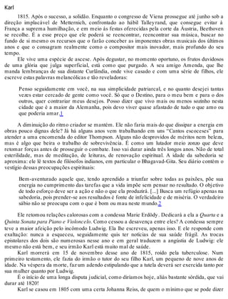 Karl
1815. Após o sucesso, a solidão. Enquanto o congresso de Viena prossegue até junho sob a
direção implacável de Metternich, confrontado ao hábil Talleyrand, que consegue evitar à
França a suprema humilhação, e em meio às festas oferecidas pela corte da Áustria, Beethoven
se recolhe. É a esse preço que ele poderá se reencontrar, reencontrar sua música, buscar no
fundo de si mesmo os recursos que o farão conceber as imponentes obras musicais dos últimos
anos e que o consagram realmente como o compositor mais inovador, mais profundo do seu
tempo.
Ele vive uma espécie de ascese. Após degustar, no momento oportuno, os frutos duvidosos
de uma glória que julga superficial, está como que purgado. A seu amigo Amenda, que lhe
manda lembranças de sua distante Curlândia, onde vive casado e com uma série de filhos, ele
escreve estas palavras melancólicas e tão reveladoras:
Penso seguidamente em você, na sua simplicidade patriarcal, e no quanto desejei tantas
vezes estar cercado de gente como você. Só que o Destino, para o meu bem e para o dos
outros, quer contrariar meus desejos. Posso dizer que vivo mais ou menos sozinho nesta
cidade que é a maior da Alemanha, pois devo viver quase afastado de tudo o que amo ou
que poderia amar.1
A diminuição do ritmo criador se mantém. Ele não faria mais do que dissipar a energia em
obras pouco dignas dele? Já há alguns anos vem trabalhando em uns “Cantos escoceses” para
atender a uma encomenda do editor Thompson. Alguns não desprovidos de méritos nem beleza,
mas é algo que beira o trabalho de sobrevivência. É como um lutador meio zonzo que deve
retomar forças antes de prosseguir o combate. Isso vai durar ainda três longos anos. Não de total
esterilidade, mas de meditação, de leituras, de renovação espiritual. A idade da sabedoria se
aproxima: ele lê textos de filósofos indianos, em particular o Bhagavad-Gita. Seu diário contém o
vestígio dessas preocupações espirituais:
Bem-aventurado aquele que, tendo aprendido a triunfar sobre todas as paixões, põe sua
energia no cumprimento das tarefas que a vida impõe sem pensar no resultado. O objetivo
de todo esforço deve ser a ação e não o que ela produzirá. [...] Busca um refúgio apenas na
sabedoria, pois prender-se aos resultados é fonte de infelicidade e de miséria. O verdadeiro
sábio não se preocupa com o que é bom ou mau neste mundo.2
Ele retomou relações calorosas com a condessa Marie Erdödy. Dedicará a ela a Quarta e a
Quinta Sonata para Piano e Violoncelo. Como cessou a desavença entre eles? A condessa sempre
teve a maior afeição pelo incômodo Ludwig. Ela lhe escreveu, apenas isso. E ele responde com
exaltação: nunca a esqueceu, seguidamente quis ter notícias de sua saúde frágil. As trocas
epistolares dos dois são numerosas nesse ano e em geral traduzem a angústia de Ludwig: ele
mesmo não está bem, e seu irmão Karl está muito mal de saúde.
Karl morrerá em 15 de novembro desse ano de 1815, roído pela tuberculose. Num
primeiro testamento, ele fazia do irmão o tutor do seu filho Karl, um pequeno de nove anos de
idade. Na véspera da morte, faz um adendo estipulando que a tutela deverá ser exercida tanto por
sua mulher quanto por Ludwig.
É o início de uma longa disputa judicial, como diríamos hoje, aliás bastante sórdida, que vai
durar até 1820!
Karl se casou em 1805 com uma certa Johanna Reiss, de quem o mínimo que se pode dizer
 