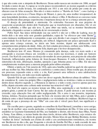 é que não conta com a simpatia de Beethoven. Dessa união nasceu um menino em 1806, ao qual
foi dado o nome do pai. A esposa se revela pouco recomendável, ao menos segundo os critérios
beethovenianos: muito leviana, foi condenada em 1811 a um mês de prisão por conta de um
obscuro caso de falsa acusação. Mas não é o único motivo: a “Rainha da Noite”, como Ludwig a
cognomina em referência à Flauta Mágica de Mozart, é, para ele, uma mulher irresponsável, de
uma honestidade duvidosa, aventureira, incapaz de educar o filho. E Beethoven se convence tanto
mais facilmente disso porque experimenta o impetuoso desejo de ter a criança somente para si.
O desejo de paternidade o atormenta. Os reiterados fracassos de seus projetos de
casamento acumularam dentro dele frustrações que se transformam em obsessões. Ele vê em
Karl, o sobrinho, o filho que não teve. E, para obter sua tutela, vai se mostrar literalmente
alucinado, chegando a acusar a cunhada de ter envenenado o irmão.
Pobre Karl. Sua única infelicidade (ou sua sorte?) é não ser o filho de Ludwig, mas do
irmão dele e de uma mãe sem grandes qualidades, capaz de “se oferecer por vinte florins”3,
como insinuava maldosamente o compositor, o que sem dúvida é um exagero. Por muito tempo
a posteridade fez de Karl um vagabundo, um imbecil. Julgamento um pouco apressado: Karl é
apenas uma criança comum, no início um bom menino, depois um adolescente com
comportamentos próprios da idade. Aliás, ele fará estudos proveitosos, embora sem brilho, e terá
uma vida, ao que parece, razoavelmente feliz, depois que o tio tiver desaparecido...
Beethoven tem 45 anos. Mesmo já consumido pela doença, cada vez mais surdo e se
entregando a excessos (busca um remédio a seus males nas tavernas), é ainda um homem
jovem. Em Karl ele concentra seu desejo devorador de amor paterno, seus projetos de educador
frustrado, influenciados pelas leituras de Jean-Jacques Rousseau. E nada o detém: descrédito
sistemático da mãe, difamação, insultos, oposição a que Johanna possa ver o filho. Ele não está
completamente maduro para a ataraxia pregada pelos sábios orientais.
Obtém a tutela em 9 de janeiro de 1816, após uma batalha judicial na qual ele não aparece
sob sua melhor luz. Mas Johanna não se conforma e contra-ataca. Disso resulta que, de processo
em processo, repuxado entre a mãe e o tio, Karl passará uma infância e uma adolescência
bastante miseráveis, em todo caso muito agitadas.
Quando fala do que considera como um dever sagrado, Beethoven abusa do sublime: “Hás
de considerar K. como teu próprio filho e negligenciarás todas as misérias e todos os mexericos
dentro desse objetivo sagrado. [...] Renuncia às óperas e a todo o resto, escreve apenas para teu
órfão, depois encontra uma cabana onde terminar tua miserável vida!”.4
Em Karl ele espera ao mesmo tempo um filho, uma sustentação e um herdeiro do seu
próprio gênio, a ponto de fazer Czerny lhe dar aulas de piano. É pedir demais a um menino já
crescido, cuja educação fora até então negligenciada. Ele o ama à sua maneira, impetuosa,
furiosa, tirânica. Ficamos pensando que foi bom ele mesmo não ter tido filhos, pois é grande a
distância entre o ideal fantasiado da paternidade e as vicissitudes do cotidiano. Beethoven logo se
dá conta de que a presença de um “filho” em casa não é viável: para Karl, isso significará o
internato.
Ele escolhe para o garoto, seguindo os conselhos de Karl Bernard, jornalista e novo amigo,
o que há de melhor: uma escola particular, o Instituto Giannattasio del Rio. O fato seria apenas
anedótico se Cajetano Giannattasio del Rio, seu fundador e diretor, não tivesse duas filhas, Nanni
e Fanny. Essa última, a menos bonita das duas irmãs, deixou sobre Beethoven, cuja música ela
adora, lembranças e um diário de grande precisão. Menos lírica do que Bettina Brentano, menos
“mulher de letras” inclinada aos efeitos de estilo e aos arrebatamentos românticos, ela mostra
um Beethoven no dia a dia, que frequenta o círculo da família Del Rio, e nada esconde de suas
manias, de seu humor às vezes massacrante, de seu temperamento levado a todos os excessos:
 