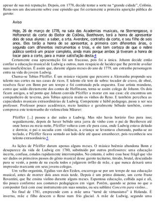 apesar de sua má reputação. Depois, em 1778, decide tentar a sorte na “grande cidade”, Colônia.
Resta-nos um documento sobre esse episódio que foi certamente a primeira aparição pública do
garoto:
Aviso
Hoje, 26 de março de 1778, na sala das Academias musicais, na Sternengasse, o
Hoftenorist da corte do Eleitor de Colônia, Beethoven, terá a honra de apresentar
dois de seus alunos: a saber, a srta. Averdonc, contralto da corte, e seu filho de seis
anos. Eles terão a honra de se apresentar, a primeira com diferentes árias, o
segundo com diferentes instrumentos e trios, e ele tem certeza de que o nobre
público sentirá um prazer completo, ainda mais porque ambos já tiveram a honra de
tocar para a corte, para a maior satisfação desta.4
Certamente essa apresentação foi um fracasso, pois foi a única. Johann decide então
confiar a educação musical de Ludwig a outros, num resquício de lucidez que lhe permite avaliar
suas insuficiências. É assim que, durante alguns meses do ano de 1779, um estranho personagem
entra na vida do jovem Ludwig.
Chama-se Tobias Pfeiffer. É um músico viajante que percorre a Alemanha propondo seu
talento nas cortes ou nas casas de ricos. E talento ele tem de sobra: tocador de cravo, de oboé,
resolveu ficar em Bonn por um tempo e foi contratado pela orquestra. Esse artista mundano,
como que saído diretamente dos contos de Hoffmann, torna-se assim colega de Johann. Os dois
ficam amigos, a tal ponto que Johann convida Pfeiffer a morar em sua casa: ele encontrou um
companheiro de taverna, pois Tobias aprecia muito os vinhos do Reno. E também percebeu as
capacidades musicais extraordinárias de Ludwig. Competente e hábil pedagogo, passa a ser seu
professor. Professor pouco acadêmico, meio lunático e geralmente bêbado também, como
comprova este testemunho do violoncelista Mäurer:
Pfeiffer [...] passou a dar aulas a Ludwig. Mas não havia horário fixo para isso;
seguidamente, depois de haver bebido uma jarra de vinho com o pai de Beethoven até
onze horas ou meia-noite, Pfeiffer voltava com ele para casa, onde Ludwig estava deitado
e dormia; o pai o sacudia com violência, a criança se levantava chorando, punha-se ao
teclado, e Pfeiffer ficava sentado ao lado dele até quase amanhecer, pois reconhecia seu
talento extraordinário.5
As lições de Pfeiffer duram apenas alguns meses. O músico boêmio abandona Bonn e
desaparece da vida de Ludwig em 1780, substituído por outros professores: uma educação
incerta, confusa, estudos rapidamente interrompidos. No entanto, é sobre essa base frágil que vão
ser dados os primeiros passos do gênio musical desse garoto taciturno, tímido, brutal, descuidado
para se vestir, a ponto de na escola todos o julgarem órfão de mãe, e que nunca deixará uma
impressão marcante em seus jovens colegas.
Um velho organista, Egidius van den Eeden, encarrega-se por um tempo de sua educação
musical, antes de morrer dois anos mais tarde. Depois é um primo distante, um certo Franz
Rovantini, que lhe ensina violino durante alguns meses. Espantosa educação, colhida aqui e ali,
tão pouco conforme aos costumes pedagógicos em vigor. Porém, quando se pensa no que o
compositor fará com esse instrumento em suas sonatas, ou seu sublime Concerto para violino...
No final de 1781, empreende com a mãe uma “turnê de virtuosismo” à Holanda. É
inverno, mãe e filho descem o Reno num frio glacial. A mãe de Ludwig, segundo uma
 