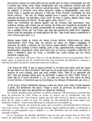 Era preciso colocar-se muito perto do seu ouvido para se fazer compreender por ele,
e lembro que várias vezes fiquei embaraçada com sua cabeleira cinzenta que caía
sobre as orelhas. Aliás, ele mesmo costumava dizer: “Preciso que alguém me corte
os cabelos”. À primeira vista estes pareciam rígidos e desgrenhados, mas eram
muito finos e, quando ele passava a mão por cima, ficavam levantados de uma
forma cômica. – Um dia, ao chegar, quando tirou o casaco, vimos um buraco no
cotovelo da blusa: ele percebeu e quis vestir de novo o casaco, depois falou, rindo,
enquanto terminava de tirá-lo: “Já que agora vocês viram!!!”. [...]
Tanto nos momentos de doçura quanto nos de tristeza, que alarmavam seus
melhores amigos, pelo menos por um tempo, ele tinha com frequência oscilações de
humor cuja causa não se podia compreender de imediato. Assim, após voltar a nos
ver, e quando vimos, por sua frieza, que algo que acontecera podia tê-lo magoado,
minha irmã lhe perguntou se ainda gostava de nós: “Dou muito pouca importância a
mim mesmo para isso”. [...]
Estava quase todas as noites em nosso círculo familiar. Infelizmente as noites
interessantes eram raras, pois ele parecia em geral um Pégaso subjugado. O
processo da tutela o deixava de mau humor, quase doente. Então, durante todo o
tempo, ficava sentado à mesa redonda, junto a nós, aparentemente mergulhado em
pensamentos, lançando às vezes uma frase com um sorriso, cuspindo a toda hora no
lenço e olhando-o cada vez mais, e acreditei por muito tempo que ele temia
encontrar sangue ali.5
Nanni, a outra irmã, está noiva. Claro, é a ela que Beethoven reserva seus galanteios. Mas é
Fanny quem se apaixona por ele. Certamente num mau momento, pois Beethoven, entregue à
obsessão da tutela, não parece muito interessado nas mulheres.
2 de março de 1816. O que se passa comigo? E, se lanço esse grito, será por causa
do que Nanni me disse há pouco? Será que ele já ocupa tanto lugar no meu espírito,
mesmo no meu coração, para que esta simples frase, “Não vá se apaixonar por
ele!”, dita por gracejo, baste para me perturbar e quase me ferir? Pobre Fanny! A
sorte não te é muito favorável. [...] E, se cada vez mais ele fizer parte do nosso
círculo familiar, é inevitável que eu me afeiçoe, me afeiçoe infinitamente por ele.[...]
17 de março. Ontem Beethoven passou a noite em nossa casa. Hoje à tarde bateram
à porta. Era Beethoven. Ele disse: “Trago a vocês as primícias da primavera” e,
esboçando um pulo, nos apresentou um buquê de violetas.6
Na verdade, Beethoven não está bem. As cólicas o torturam. Ele permanece acamado uma
parte da primavera de 1816. Pensa na morte, se esforça por se familiarizar com ela,
considerando como um “mau homem aquele que não sabe morrer”7; apenas a presença de
Karl, diz ele, ainda o retém na terra. No entanto, ele não abandonou de modo algum suas
ambições criadoras: “Coisas muito diferentes se esboçam no meu espírito”.8
Apenas se esboçam: um projeto de missa, que se tornará a monumental Missa Solemnis,
com novas sonatas. Mas, ao contrário do que pensam alguns espíritos perdidos, o sofrimento, o
mal-estar, as preocupações com o dinheiro e a vida doméstica não são muito propícios à
atividade criadora.
Ao se encarregar do sobrinho, Beethoven atou aos pés uma pesada bola de ferro. Seu
desejo de paternidade, assim como as tentativas de casamento, se deve a uma construção
 