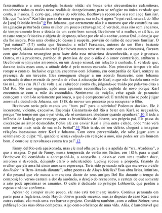 fantasmática e a uma patologia bastante nítida: ele busca criar circunstâncias calamitosas,
reconhece todos os males nessa realidade decepcionante, para se refugiar na única verdade que
conta, a música. É certo que, através do sobrinho, Beethoven recompôs seu romance familiar.
Ele, que “salvou” Karl das garras de uma megera, sua mãe, é agora “o pai real, natural, do filho
do [seu] falecido irmão”.9 Em Johanna, que certamente não é o monstro que ele constrói na sua
imaginação perturbada (uma mulher um pouco extravagante, é verdade, mas não sem encantos,
de temperamento livre e dotada de um certo bom senso), Beethoven vê a mulher, maléfica, ao
mesmo tempo feiticeira e objeto de desprezo, talvez por ele não aceitar, como Onã, o desejo que
ela lhe inspira. Pois uma obstinação dessas é suspeita, provém do ninho de neuroses familiar. O
“pai natural” (!!!) sonha que fecundou a mãe? Farsantes, autores de um filme bastante
lamentável, Minha amada imortal (Beethoven nunca teve muita sorte com os cineastas), fizeram
com que Johanna ressurgisse para fazer dela essa misteriosa desconhecida, o que é grotesco.
Outros, mais prudentes, partindo da premissa de que o ódio é o amor contrariado, atribuem a
Beethoven sentimentos amorosos, ou um desejo sexual, em relação à cunhada. É verdade que,
durante todos esses anos, a atitude dele é pelo menos estranha. Nos primeiros tempos ele não
rompe o contato. Inclusive organiza encontros com Johanna, em companhia de Karl, sempre na
presença de um terceiro. Eles conseguem chegar a um acordo financeiro, com Johanna
aceitando destinar metade da pensão de viúva à educação de Karl, o que não faz dela uma mãe
tão má... Mas em 1817 ele volta a se enfurecer contra ela, julgando-se traído por palavras ditas a
Del Rio. No ano seguinte, após uma aparente reconciliação, explode de novo porque Karl
encontrou-se com a mãe às escondidas. Sentimento de traição, crise aguda de paranoia:
começam a tomá-lo seriamente por louco, o que é compreensível. E também não se pode julgar
anormal a decisão de Johanna, em 1818, de mover um processo para recuperar o filho.
Beethoven seria pelo menos um “bom pai” para o sobrinho? Podemos duvidar. Ele é
incoerente, violento, excessivo. Encoraja Giannattasio del Rio a bater em Karl, se necessário,
porque “no tempo em que o pai vivia, ele só costumava obedecer quando apanhava”.10 É toda a
infância de Ludwig que ressurge, com as brutalidades de Johann, seu próprio pai. Ele passa da
execração ao amor desmedido. Pensa até em enviar Karl a uma outra cidade, onde “não verá
nem ouvirá mais nada de sua mãe bestial”.11 Mais tarde, no seu delírio, chegará a imaginar
relações incestuosas entre Karl e Johanna. Com certa perversidade, ele sabe jogar com o
sentimento de culpa: “E, quando te sentes culpado em relação a mim, não podes ser um homem
bom, é como se te revoltasses contra teu pai”.12
Fanny del Rio está apaixonada, mas ele mal olha para ela e a apelida de “sra. Abadessa”, o
que a magoa. O pai de Fanny, numa temporada de verão em Baden, em 1816, para a qual
Beethoven foi convidado a acompanhá-lo, o aconselha a casar-se com uma mulher doce,
amorosa e devotada, deixando claro o subentendido. Ludwig recusa a proposta, falando da
mulher que ele ama há cinco anos sem esperança. Teria sido pensando nela que escreveu o ciclo
dos lieder “À Bem-Amada distante”, sobre poemas de Aloys Jeitelles? Essa obra lírica, intimista,
é tão pessoal que ele nunca a menciona diante de seus amigos Del Rio durante o tempo da
composição: versos cantam a dor da ausência, o desejo do reencontro, a certeza de que somente
a arte pode aproximar os amantes. O ciclo é dedicado ao príncipe Lobkowitz, que perdeu a
esposa e não se conforma.
Apesar de compor muito pouco, ele não está totalmente inativo. Continua pensando em
partir para a Inglaterra, onde Haydn obteve grande sucesso, mas as disputas do caso Karl, entre
outras coisas, vão mais uma vez barrar o projeto. Considera também, com o editor Steiner, uma
publicação das suas obras completas. Algo como o balanço de uma vida. Aliás, é lamentável que
 
