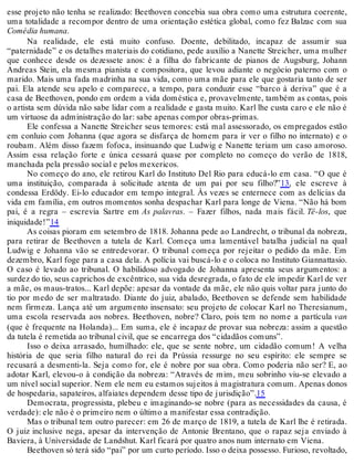 esse projeto não tenha se realizado: Beethoven concebia sua obra como uma estrutura coerente,
uma totalidade a recompor dentro de uma orientação estética global, como fez Balzac com sua
Comédia humana.
Na realidade, ele está muito confuso. Doente, debilitado, incapaz de assumir sua
“paternidade” e os detalhes materiais do cotidiano, pede auxílio a Nanette Streicher, uma mulher
que conhece desde os dezessete anos: é a filha do fabricante de pianos de Augsburg, Johann
Andreas Stein, ela mesma pianista e compositora, que levou adiante o negócio paterno com o
marido. Mais uma fada madrinha na sua vida, como uma mãe para ele que gostaria tanto de ser
pai. Ela atende seu apelo e comparece, a tempo, para conduzir esse “barco à deriva” que é a
casa de Beethoven, pondo em ordem a vida doméstica e, provavelmente, também as contas, pois
o artista sem dúvida não sabe lidar com a realidade e gasta muito. Karl lhe custa caro e ele não é
um virtuose da administração do lar: sabe apenas compor obras-primas.
Ele confessa a Nanette Streicher seus temores: está mal assessorado, os empregados estão
em conluio com Johanna (que agora se disfarça de homem para ir ver o filho no internato) e o
roubam. Além disso fazem fofoca, insinuando que Ludwig e Nanette teriam um caso amoroso.
Assim essa relação forte e única cessará quase por completo no começo do verão de 1818,
manchada pela pressão social e pelos mexericos.
No começo do ano, ele retirou Karl do Instituto Del Rio para educá-lo em casa. “O que é
uma instituição, comparada à solicitude atenta de um pai por seu filho?”13, ele escreve à
condessa Erdödy. Ei-lo educador em tempo integral. Às vezes se enternece com as delícias da
vida em família, em outros momentos sonha despachar Karl para longe de Viena. “Não há bom
pai, é a regra – escrevia Sartre em As palavras. – Fazer filhos, nada mais fácil. Tê-los, que
iniquidade!”14
As coisas pioram em setembro de 1818. Johanna pede ao Landrecht, o tribunal da nobreza,
para retirar de Beethoven a tutela de Karl. Começa uma lamentável batalha judicial na qual
Ludwig e Johanna vão se entredevorar. O tribunal começa por rejeitar o pedido da mãe. Em
dezembro, Karl foge para a casa dela. A polícia vai buscá-lo e o coloca no Instituto Giannattasio.
O caso é levado ao tribunal. O habilidoso advogado de Johanna apresenta seus argumentos: a
surdez do tio, seus caprichos de excêntrico, sua vida desregrada, o fato de ele impedir Karl de ver
a mãe, os maus-tratos... Karl depõe: apesar da vontade da mãe, ele não quis voltar para junto do
tio por medo de ser maltratado. Diante do juiz, abalado, Beethoven se defende sem habilidade
nem firmeza. Lança até um argumento insensato: seu projeto de colocar Karl no Theresianum,
uma escola reservada aos nobres. Beethoven, nobre? Claro, pois tem no nome a partícula van
(que é frequente na Holanda)... Em suma, ele é incapaz de provar sua nobreza: assim a questão
da tutela é remetida ao tribunal civil, que se encarrega dos “cidadãos comuns”.
Isso o deixa arrasado, humilhado: ele, que se sente nobre, um cidadão comum! A velha
história de que seria filho natural do rei da Prússia ressurge no seu espírito: ele sempre se
recusará a desmenti-la. Seja como for, ele é nobre por sua obra. Como poderia não ser? E, ao
adotar Karl, elevou-o à condição da nobreza: “Através de mim, meu sobrinho viu-se elevado a
um nível social superior. Nem ele nem eu estamos sujeitos à magistratura comum. Apenas donos
de hospedaria, sapateiros, alfaiates dependem desse tipo de jurisdição”.15
Democrata, progressista, plebeu e imaginando-se nobre (para as necessidades da causa, é
verdade): ele não é o primeiro nem o último a manifestar essa contradição.
Mas o tribunal tem outro parecer: em 26 de março de 1819, a tutela de Karl lhe é retirada.
O juiz inclusive nega, apesar da intervenção de Antonie Brentano, que o rapaz seja enviado à
Baviera, à Universidade de Landshut. Karl ficará por quatro anos num internato em Viena.
Beethoven só terá sido “pai” por um curto período. Isso o deixa possesso. Furioso, revoltado,
 