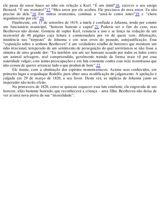 ele passa do amor louco ao ódio em relação a Karl. “É um inútil”16, escreve a seu amigo
Bernard. “É um monstro!”17 “Meu amor por ele acabou. Ele precisava do meu amor. Eu não
preciso do dele.”18 Em outros momentos, continua a “amá-lo como antes”19 e “chora
seguidamente por ele”.20
Finalmente, em 17 de setembro de 1819, a tutela é confiada a Johanna, tendo por cotutor
um funcionário municipal, “homem honesto e capaz”.21 Poderia ser o fim do caso, mas
Beethoven não desiste. Gostaria de raptar Karl, renuncia a isso e se lança na redação de um
memorial de 48 páginas cuja leitura é consternadora por vir de quem vem: difamação,
insistência nas “torpezas” de Johanna e em seus erros do passado, autojustificação. Essa
“exposição sobre a senhora Beethoven” é um verdadeiro retalho de horrores que mostram um
ódio irracional, temperado de um sentimento de perseguição do qual sorriríamos se não fosse o
sintoma de uma grande dor: “Eu também sou um ser humano acuado por todos os lados como
um animal selvagem, mal compreendido, geralmente tratado da forma mais vil por essa
autoridade vulgar; com tantas preocupações e em luta constante contra essa mãe monstruosa que
não cessou de querer arrancar tudo o que produzi de bom”.22
Ele insiste, com a obstinação dos espíritos monomaníacos. Aciona seus conhecidos, em
primeiro lugar o arquiduque Rodolfo, para obter uma modificação do julgamento. A apelação é
julgada em 29 de março de 1820, a seu favor. Desta vez, as súplicas de Johanna junto ao
imperador não terão efeito.
Na primavera de 1820, como se quisesse esquecer essa luta estafante, ela engravida de um
homem, aliás bastante honrado, que reconhecerá a criança – uma filha. Beethoven não deixa de
ver aí uma nova prova da sua “imoralidade”.
 