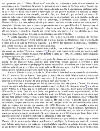 nos quartetos que o “último Beethoven” concebe as realizações mais desconcertantes, as
construções mais visionárias. Sentimos os primeiros sinais disso na Vigésima oitava Sonata op.
101, na qual ele trabalhou durante dezoito meses, duração que lhe é inteiramente inabitual: trata-
se de efetuar a difícil fusão entre a renovação de um gênero musical e a herança de Bach:
escrita contrapontística (sua obsessão, sua ideia fixa, seu obstáculo, que acabará por vencer de
maneira soberana...), simplicidade dos motivos que se desenvolvem em combinações cada vez
mais complexas. Pela primeira vez ele emprega, a propósito dessa sonata, o termo
Hammerklavier: por essa palavra alemã quer marcar que não se trata mais de uma obra para o
pianoforte clássico, mas que a concebeu pensando nas novas possibilidades do instrumento. A
vida inteira Beethoven foi um apaixonado pelas técnicas de fabricação. Muito cedo, já foi dito,
ele martirizava o pianoforte, tocado em geral como um cravo. E é em alemão, para essa
Vigésima oitava Sonata op. 101, que ele dá indicações de interpretação.
A sonata seguinte, a Vigésima nona op. 106, já traz claramente o subtítulo de “Grosse
Sonate für Hammerklavier”. Com certeza não é a mais popular de Beethoven, mas é sem dúvida
a mais mítica ao lado da Trigésima segunda – e o terror dos pianistas: monumental, complexa,
essa sonata-sinfonia é um ápice da literatura pianística.
Beethoven via nela, no momento da composição, “sua maior obra”. Depois de terminá-la,
declarou a um amigo: “Agora sei escrever”.3 É como uma ressurreição, após um longo período
de incerteza. Ele a compõe basicamente durante o verão de 1818, em Mödling, numa daquelas
paisagens agrestes que tanto ama.
Em Mödling, aliás, vive um padre com quem Beethoven vai se indispor e que testemunhará
contra ele no processo Karl. Durante essa temporada estival, confiou o sobrinho a esse
eclesiástico cujos talentos de pedagogo lhe foram enaltecidos. Mas o homem é um bruto, e seus
métodos educativos se revelam um tanto sádicos. Beethoven logo retira Karl das garras desse
cristão pouco caridoso, que por esse motivo lhe guardará rancor.
A sonata Hammerklavier, eriçada de dificuldades, é intocável por pianistas de nível médio.
“Ela é”, escreve Charles Rosen, “uma ponta extrema do seu estilo. Nunca mais ele escreverá
uma obra com tamanha obsessão de concentrar. [...] trata-se de uma tentativa deliberada de
criar uma obra nova e original de uma grandeza sem concessões.”4
Beethoven sabe que transpôs um limite, que escreve uma obra para o futuro: “Eis aí uma
sonata que dará trabalho aos pianistas quando a tocarem dentro de cinquenta anos”5, ele diz ao
editor Artaria. E a Ries, que deve publicar a sonata na Inglaterra, pede quase desculpas pela
dificuldade da obra. Que ele não hesite em publicar os movimentos separadamente, se lhe
aprouver: “A sonata foi criada em condições materiais difíceis, pois é duro compor quase que
apenas para ganhar o pão, e é tudo o que pude realizar”.6 Claro, ele mascara suas verdadeiras
intenções, como que assustado por sua audácia. Há que escutar a grande fuga do quarto
movimento, simples no motivo, mas com incrível complexidade nos desenvolvimentos: como
pôde tal música ser ouvida por ouvintes de 1820? Resposta: ela não foi ouvida, a não ser
privadamente. Pianistas como Czerny ou Ries, atemorizados por sua dificuldade, renunciam a
tocá-la em público. Nanette Streicher se esforça por dominá-las, mas, ao cabo de três meses, só
consegue tocar o primeiro movimento. Será preciso esperar até 1836 para que Franz Liszt, único
capaz de enfrentar o monstro e subjugá-lo, apresente a obra em Paris.
Há romances para romancistas, assim como há músicas para músicos. Ainda hoje a sonata
Hammerklavier desconcerta. Mas se nos dermos o privilégio, facilmente acessível, de penetrar
suas belezas vertiginosas, em particular a profundidade recolhida do adágio, teremos uma ideia
do que pode ser um absoluto da música, a exemplo das Variações Goldberg de Bach ou da Sonata
 