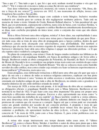 “Sou o que é”; “Sou tudo o que é, que foi e que será; nenhum mortal levantou o véu que me
cobre”; “Ele é o único de si mesmo e todas as coisas lhe devem sua existência”.
Esse deus voltairiano, incognoscível, imaterial, ele venera à sua maneira: “Oh, Deus, dá-
me a força de me vencer!”7, escreveu em 1812. E, nos momentos de aflição, invoca com
frequência Seu auxílio e Seu perdão.
N a Missa Solemnis Beethoven segue com cuidado o texto litúrgico. Inclusive mandou
traduzi-lo em alemão para ter certeza de não negligenciar nenhuma palavra. Tudo está na
maneira de tratar o texto: falando do Credo, Romain Rolland observa “o fato paradoxal de que
Bach, que era protestante, copiosamente celebrou, numa ária de baixo, com vocalises floridos, ‘a
Santa Igreja católica e apostólica’, enquanto o católico Beethoven estranhamente desembaraçou-
se disso, num cochicho precipitado do único tenor, entre o conjunto das vozes que não dizem
nada”.8
Seria a Missa Solemnis uma obra religiosa, mística? A bem dizer, sua espiritualidade é uma
forma transcendida de humanismo: é mais uma missa para a humanidade do que para Deus –
em todo caso, não se trata de uma obra de propaganda para a Igreja católica, dentro da qual
Beethoven jamais teria alcançado esse universalismo, essa profundidade. Daí também o
embaraço que ela suscita entre os maiores regentes de orquestra: ressaltar demais seus aspectos
barrocos é diminuí-la; fazer dela uma obra religiosa é apagar sua dimensão profana – a fé que
ela exprime não é redutível a categoria alguma.
No plano da composição, essa missa é fruto de longos estudos realizados nas bibliotecas do
príncipe Lobkowitz e do arquiduque Rodolfo, em busca de partituras antigas e de livros sobre a
liturgia. Beethoven estuda as obras consagradas de Palestrina, de Haendel, de Bach. O exemplo
da Messie de Haendel o leva a considerar sua própria missa mais como um oratório do que como
uma obra litúrgica. É o que observa Élisabeth Brisson: “Ele não se colocava mais como humilde
servidor do culto católico, mas como criador cuja missão era fazer os homens experimentarem a
transcendência”.9 Prometeu, mais uma vez...
Essas pesquisas, essa elaboração minuciosa e difícil para uma obra que ele quer que seja o
ápice da sua arte e a síntese de todas as músicas religiosas anteriores, explicam em boa parte
porque a Missa Solemnis é uma “mistura de estilos arcaicos e modernos, mais profundamente
enraizada em tradições antigas do que toda a obra de Beethoven, no entanto com a grandeza e o
impulso dinâmico de um estilo sinfônico oriundo da sonata”.10
Em março de 1820, a missa não está pronta. A lei imperiosa da obra não se coaduna com
as obrigações oficiais: o arquiduque Rodolfo ficará sem a Missa Solemnis. Beethoven só vai
terminá-la no final de 1822. O que fazer com essa obra imponente? Ele pensa em propor uma
subscrição a diferentes soberanos europeus. Escreve a eles, apresentando sua missa como “o
mais bem-sucedido dos trabalhos do seu espírito”.11 Busca também vendê-la a vários editores,
tem uma desavença séria com Franz Brentano, que lhe adiantou dinheiro em função de uma
promessa de contrato que ele recusa-se a cumprir. Sugere até que a missa pode ser executada
como um grande oratório por ocasião de um concerto profano. A proposta é mais do que
audaciosa: provocadora. Na Viena imperial é proibido tocar missas fora das igrejas. Para
contornar a proibição, ele apresentará trechos da obra (o Kyrie, o Credo, o Agnus Dei) no
concerto de 7 de maio de 1824, junto com a Nona Sinfonia. E, para evitar problemas com as
autoridades, os chamará de “hinos”...
A missa não ocupa inteiramente seu tempo durante todos esses anos. O “último
Beethoven”12, como o chama Rémy Stricker, é também o autor de obras para piano que a data
de composição e o fato de serem suas últimas importantes para esse instrumento nos fazem
 