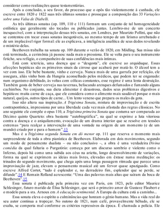 considerar como realizações quase testamentárias.
Após a conclusão, a seu favor, do processo que o opôs tão violentamente à cunhada, ele
escreve entre 1820 e 1822 suas três últimas sonatas e prossegue a composição das 33 Variações
sobre uma Valsa de Diabelli.
As três últimas sonatas (op. 109, 110 e 111) formam um conjunto de tal homogeneidade
estilística que geralmente são tocadas ou publicadas juntas. Lembro-me de um concerto
inesquecível, com a interpretação dessas três sonatas, em Londres, por Maurizio Pollini, que não
se contentou em tocar essas sonatas inesgotáveis, ao mesmo tempo de um lirismo arrebatado e
de um implacável rigor formal: ele as explicava, a inteligência analítica de seus dedos revelando
o mistério delas.
Beethoven trabalha na sonata op. 109 durante o verão de 1820, em Mödling. Sua missa não
está terminada, a cerimônia já passou: nada mais o pressiona. Ele se volta para o seu instrumento
fetiche, seu refúgio, o companheiro de suas confidências mais íntimas.
Está com icterícia, uma doença que o “desgosta”, ele escreve ao arquiduque. Essas
afecções hepáticas são os primeiros sinais da cirrose que acabará por matá-lo. O álcool tem a
ver com isso. Ele bebe bastante, vinho e cerveja. Nunca mais de uma garrafa por refeição, ele
assegura, aliás vinho bom da Hungria aconselhado pelos médicos, que podem ter se enganado:
num organismo debilitado, às voltas com cólicas constantes, esse regime é uma lenta destruição.
Também gosta de beber cerveja nas tavernas, beliscando arenques defumados e fumando alguns
cachimbos. No conjunto, sua dieta alimentar é desastrosa, dados seus problemas digestivos e
hepáticos: muita carne de caça, que ele considera como o alimento mais saudável porque o mais
natural, queijos, outros tipos de carne... Um lento veneno que prepara os males da gota.
Isso não altera sua inspiração. A Trigésima Sonata, mistura de improvisação e de escrita
contrapontística, impressiona por uma liberdade cada vez mais afastada das regras clássicas. No
ano seguinte ele compõe o opus 110, a Trigésima primeira Sonata que costuma ser comparada ao
Décimo quinto Quarteto: obra bastante “autobiográfica”, na qual se exprime a luta vitoriosa
contra a doença e o aniquilamento, evocação de um drama interior que se resolve em tensões
extremas “para realçar a intervenção de uma vontade na origem de um momento (e de um
mundo) criado por e para o homem”.13
Mas é a Trigésima segunda Sonata em dó menor op. 111 que reserva o momento mais
surpreendente de toda a obra pianística de Beethoven. Elaborada em dois movimentos, segundo
um modo de pensamento dualista – ou não conclusivo –, a obra é uma verdadeira Divina
comédia da qual faltaria o Purgatório: começa por um discurso sombrio e violento como o
Inferno, depois há como uma subida aos céus na arietta, longo desenvolvimento de variações,
forma na qual se exprimem as ideias mais livres, elevadas em êxtase numa meditação: os
trinados do segundo movimento, que chega após uma longa passagem ritmada que parece uma
improvisação de jazz, elevam o pensamento musical até um fervor quase apaziguado. Como
escreve Alfred Cortot, “tudo é esplendor e, no derradeiro fim, esplendor que se perde, se
difunde”.14 E Romain Rolland acrescenta: “Uma das palavras mais altas que saíram da boca de
Beethoven”.15
Essa sonata é publicada pela primeira vez em Paris, em 1823, pelo editor Maurice
Schlesinger, futuro marido de Élisa Schlesinger, que será o primeiro amor de Gustave Flaubert e
o modelo para a sra. Arnoux em A educação sentimental. A Europa da cultura está a caminho...
Essa sonata eleva o espírito a culminâncias que honram o gênio humano. Mas a vida real do
seu autor continua a tropeçar. No outono de 1821, num café, provavelmente bêbado, ele se
exalta, se comporta mal conforme os critérios repressivos da época. É chamada a polícia. Ele
 