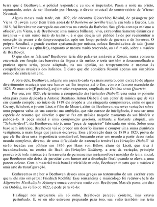 berra que é Beethoven, o policial responde: e eu sou o imperador. Passa a noite na prisão,
espumando, antes de ser libertado por Herzog, o diretor musical do conservatório de Wiener
Neustadt.
Alguns meses mais tarde, em 1822, ele encontra Gioacchino Rossini, de passagem por
Viena. O jovem autor (tem trinta anos) de O Barbeiro de Sevilha triunfa em toda a Europa. Em
1816, foi literalmente carregado nos ombros na estreia do Barbeiro. Sua glória começa mesmo a
ofuscar, em Viena, a de Beethoven: uma música brilhante, viva, extraordinariamente dinâmica e
inventiva – e um senso inato do teatro –, é o que deseja um público ávido por reencontrar a
sensação de prazer e de despreocupação, após um longo período de guerras e de horrores. O
próprio Stendhal, o grande escritor apaixonado por música, coloca Rossini acima de tudo (junto
com Cimarosa e o espinafre), enquanto se mostra muito reservado, ou até mudo, sobre a música
de Beethoven.
O que eles se falaram? Beethoven teria dito palavras amáveis a Rossini, numa conversa
encurtada em função das barreiras da língua e da surdez, e teria também o desaconselhado a
praticar opera seria, pouco adaptada, na sua opinião, ao temperamento e mesmo às
competências musicais dos italianos. É claro que ele considera Rossini apenas um simpático
músico de entretenimento.
A obra dele, Beethoven, adquire um aspecto cada vez mais austero, com exceção de alguns
divertimentos musicais que seu humor vai lhe inspirar até o fim, como o famoso exercício de
1826, Es muss sein [É preciso], cujo motivo reaparece, ampliado, no Décimo sexto Quarteto.
Por ora, em 1823, ele termina a composição das Variações Diabelli, essa outra imponente
obra para piano dedicada a Antonie Brentano. Anton Diabelli é um editor de música que de vez
em quando compõe; no início de 1819 ele propõe a uns cinquenta compositores, entre os quais
Czerny, Schubert, o jovem Liszt, o filho de Mozart, além de Beethoven, escrever variações sobre
uma pequena valsa de sua autoria: sua ambição, que não carece de inteligência, é suscitar uma
espécie de resumo que sintetize o que se faz em música naquele momento da sua história e
publicá-lo. A peça inicial é uma composição graciosa, saltitante e bastante estúpida, um
“Schusterfleck”, diz Beethoven, isto é, uma “peça de sapateiro” fabricada em série. Sobre essa
base sem interesse, Beethoven vai se propor um desafio imenso e compor uma suma pianística
vertiginosa, a mais longa que jamais escreveu. Essa elaboração dura de 1819 a 1823, prova de
que ele lhe dava uma importância considerável, buscando criar um mundo a partir desse nada:
mundo complexo, diverso, de uma dificuldade de execução temível (as Variações Diabelli só
serão tocadas em público em 1856 por Hans von Bülow, aluno de Liszt), que leva à
incandescência, na esteira do Bach das Variações Goldberg, a arte da variação, princípio
primeiro de toda música: é a ferramenta de permanentes metamorfoses nascidas do tema inicial,
que Beethoven não deixa de parodiar com humor até a dissolução final, quando se eleva a uma
pureza celeste. Com o material mais banal e trivial do mundo, Beethoven mostra que a música é
uma arte da transfiguração.
Conhecemos melhor o Beethoven desses anos graças ao testemunho de um escritor com
quem ele não simpatiza: Friedrich Rochlitz. Esse romancista e musicólogo foi redator-chefe do
Allgemeine Musikalische Zeitung e nunca conviveu muito com Beethoven. Mas ele passa uns dias
em Döbling, no verão de 1822, e pede para vê-lo:
Haslinger nos apresentou um ao outro. Beethoven pareceu contente, mas estava
perturbado. E, se eu não estivesse preparado para isso, sua visão também me teria
 