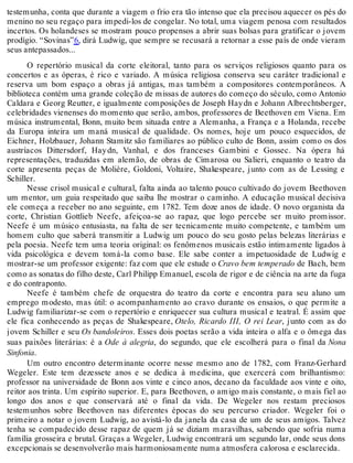 testemunha, conta que durante a viagem o frio era tão intenso que ela precisou aquecer os pés do
menino no seu regaço para impedi-los de congelar. No total, uma viagem penosa com resultados
incertos. Os holandeses se mostram pouco propensos a abrir suas bolsas para gratificar o jovem
prodígio. “Sovinas”6, dirá Ludwig, que sempre se recusará a retornar a esse país de onde vieram
seus antepassados...
O repertório musical da corte eleitoral, tanto para os serviços religiosos quanto para os
concertos e as óperas, é rico e variado. A música religiosa conserva seu caráter tradicional e
reserva um bom espaço a obras já antigas, mas também a compositores contemporâneos. A
biblioteca contém uma grande coleção de missas de autores do começo do século, como Antonio
Caldara e Georg Reutter, e igualmente composições de Joseph Haydn e Johann Albrechtsberger,
celebridades vienenses do momento que serão, ambos, professores de Beethoven em Viena. Em
música instrumental, Bonn, muito bem situada entre a Alemanha, a França e a Holanda, recebe
da Europa inteira um maná musical de qualidade. Os nomes, hoje um pouco esquecidos, de
Eichner, Holzbauer, Johann Stamitz são familiares ao público culto de Bonn, assim como os dos
austríacos Dittersdorf, Haydn, Vanhal, e dos franceses Gambini e Gossec. Na ópera há
representações, traduzidas em alemão, de obras de Cimarosa ou Salieri, enquanto o teatro da
corte apresenta peças de Molière, Goldoni, Voltaire, Shakespeare, junto com as de Lessing e
Schiller.
Nesse crisol musical e cultural, falta ainda ao talento pouco cultivado do jovem Beethoven
um mentor, um guia respeitado que saiba lhe mostrar o caminho. A educação musical decisiva
ele começa a receber no ano seguinte, em 1782. Tem doze anos de idade. O novo organista da
corte, Christian Gottlieb Neefe, afeiçoa-se ao rapaz, que logo percebe ser muito promissor.
Neefe é um músico entusiasta, na falta de ser tecnicamente muito competente, e também um
homem culto que saberá transmitir a Ludwig um pouco do seu gosto pelas belezas literárias e
pela poesia. Neefe tem uma teoria original: os fenômenos musicais estão intimamente ligados à
vida psicológica e devem tomá-la como base. Ele sabe conter a impetuosidade de Ludwig e
mostrar-se um professor exigente: faz com que ele estude o Cravo bem temperado de Bach, bem
como as sonatas do filho deste, Carl Philipp Emanuel, escola de rigor e de ciência na arte da fuga
e do contraponto.
Neefe é também chefe de orquestra do teatro da corte e encontra para seu aluno um
emprego modesto, mas útil: o acompanhamento ao cravo durante os ensaios, o que permite a
Ludwig familiarizar-se com o repertório e enriquecer sua cultura musical e teatral. É assim que
ele fica conhecendo as peças de Shakespeare, Otelo, Ricardo III, O rei Lear, junto com as do
jovem Schiller e seu Os bandoleiros. Esses dois poetas serão a vida inteira o alfa e o ômega das
suas paixões literárias: é a Ode à alegria, do segundo, que ele escolherá para o final da Nona
Sinfonia.
Um outro encontro determinante ocorre nesse mesmo ano de 1782, com Franz-Gerhard
Wegeler. Este tem dezessete anos e se dedica à medicina, que exercerá com brilhantismo:
professor na universidade de Bonn aos vinte e cinco anos, decano da faculdade aos vinte e oito,
reitor aos trinta. Um espírito superior. E, para Beethoven, o amigo mais constante, o mais fiel ao
longo dos anos e que conservará até o final da vida. De Wegeler nos restam preciosos
testemunhos sobre Beethoven nas diferentes épocas do seu percurso criador. Wegeler foi o
primeiro a notar o jovem Ludwig, ao avistá-lo da janela da casa de um de seus amigos. Talvez
tenha se compadecido desse rapaz de quem já se diziam maravilhas, sabendo que sofria numa
família grosseira e brutal. Graças a Wegeler, Ludwig encontrará um segundo lar, onde seus dons
excepcionais se desenvolverão mais harmoniosamente numa atmosfera calorosa e esclarecida.
 
