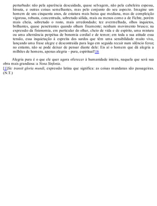 perturbado: não pela aparência descuidada, quase selvagem, não pela cabeleira espessa,
hirsuta, e outras coisas semelhantes, mas pelo conjunto do seu aspecto. Imagine um
homem de uns cinquenta anos, de estatura mais baixa que mediana, mas de compleição
vigorosa, robusta, concentrada, sobretudo sólida, mais ou menos como a de Fichte, porém
mais cheia, sobretudo o rosto, mais arredondado; tez avermelhada, olhos inquietos,
brilhantes, quase penetrantes quando olham fixamente; nenhum movimento brusco; na
expressão da fisionomia, em particular do olhar, cheio de vida e de espírito, uma mistura
ou uma alternância perpétua de bonomia cordial e de temor; em toda a sua atitude essa
tensão, essa inquietação à espreita dos surdos que têm uma sensibilidade muito viva,
lançando uma frase alegre e descontraída para logo em seguida recair num silêncio feroz;
no entanto, não se pode deixar de pensar diante dele: Eis aí o homem que dá alegria a
milhões de homens, apenas alegria – pura, espiritual!16
Alegria pura é o que ele quer agora oferecer à humanidade inteira, naquela que será sua
obra mais grandiosa: a Nona Sinfonia.
[1]Sic transit gloria mundi, expressão latina que significa: as coisas mundanas são passageiras.
(N.T.)
 