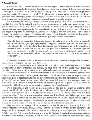A Nona Sinfonia
No verão de 1822, Beethoven passa uns dias em Teplice, depois em Baden para uma nova
cura termal, acompanhado de Anton Schindler, que virou seu factótum. É lá que compõe, com
muita rapidez, a abertura de A Consagração da Casa, para a reabertura do teatro de Josephstadt –
uma obra escrita “à maneira de Haendel”, decididamente seu compositor preferido, aquele pelo
qual tem uma veneração, tanto por seu rigor de escrita quanto por sua capacidade de elaborar
complexas e luminosas retóricas musicais a partir de materiais muito simples.
Em novembro, em Viena, a reprise de Fidelio é um grande sucesso. A jovem intérprete do
papel de Leonora, Wilhelmina Schroeder, mostra tanto talento teatral e tanta presença em cena
que Beethoven se entusiasma. Mas Schindler conta, no tom lacrimoso e grandiloquente que o
caracteriza, que essa representação foi, na realidade, um calvário para o compositor: ele mesmo
quis reger a orquestra no ensaio geral, quando já é incapaz, pois não ouve nada. Ele retarda a
música, os cantores aceleram. É preciso interrompê-lo, explicar-lhe, substituí-lo. Ele deixa o
teatro furioso, vai para casa, permanece prostrado por longas horas, desesperado.
Esse dia fatal de novembro foi o mais doloroso de toda a carreira do pobre mestre, tão
duramente testado. Quaisquer que fossem as angústias pelas quais passou, ele nunca havia
sido atingido de forma tão dura. Com frequência tive oportunidade de vê-lo visitado pela
tristeza, e mais de uma vez o vi se curvar ao peso dos infortúnios; mas sempre, após um
momento de prostração, ele reerguia a cabeça e superava a adversidade; desta vez ele
fora atingido em suas forças vivas, e até o dia da sua morte viverá sob o impacto dessa
cena terrível.1
Na noite da representação ele assiste ao espetáculo com um olhar enlouquecido, encerrado
num mundo de silêncio e de zumbidos dolorosos.
Na mesma ocasião recebe uma encomenda: o príncipe russo Nicolai Borissovitch Galitzin,
violoncelista amador e amante da sua música, lhe pede para compor três quartetos, ao preço que
ele quiser. Beethoven aceita, explicando que nada pode prometer quanto ao prazo de entrega.
Pois um outro projeto o absorve inteiramente: o da Nona Sinfonia. Nenhuma pressão pode
desviá-lo desse trabalho. Seus amigos Lichnowsky e Dietrichstein suplicam para que componha
uma missa para o imperador: ele fica um pouco tentado antes de adiar o projeto para nunca, pois
a “agenda” está de fato sobrecarregada. Não é assim que irá assegurar a proteção da corte, que
mais uma vez lhe recusa o cargo de mestre de capela, suprimindo o posto! Além do mais, no
começo de 1823, ele termina a composição, estafante, da Missa Solemnis.
Do mesmo modo, ele rejeita as reiteradas solicitações que lhe fazem de escrever uma
nova ópera. Fidelio não acaba de atingir um grande sucesso? A ópera alemã tem necessidade de
tais obras, para contrabalançar o triunfo dos italianos e suas óperas-bufas. Beethoven está bem
consciente disso. Aliás, ele é cercado pelas atenções de Karl-Maria von Weber, que se tornara
célebre dois anos antes com seu Freischütz [O franco-atirador] e que, algum tempo depois, o
recebe para jantar com amigos: “Esse homem grosseiro e repugnante me cortejou e me serviu à
mesa com tanta atenção como se eu fosse uma dama”2, testemunha o músico.
Mas, quanto a ele, o projeto de uma nova ópera não lhe convém. Lichnowsky lhe propõe
temas: tragédias de Voltaire, Zaira, Maomé, e até uma Fedra que Voltaire jamais escreveu. Seu
amigo Bach, o advogado, lhe sugere retomar o velho projeto da Conjuração de Fiesko de
Schiller: em vão. Até mesmo Gallenberg, o marido de Giulietta Guicciardi, que continua tentando
afirmar-se como músico enquanto a sempre bela Giulietta se distrai com seus amantes, busca
 