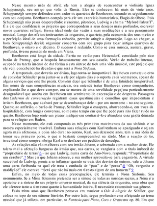 Nesse mesmo mês de abril, ele tem a alegria de reencontrar o violinista Ignaz
Schuppanzigh, seu amigo que volta da Rússia. Eles se conhecem há mais de vinte anos.
Schuppanzigh sempre defendeu com ardor os quartetos de Beethoven, tocando-os seguidamente
com seu conjunto. Beethoven compôs para ele um exercício humorístico, Elogio do Obeso. Pois
Schuppanzigh não passa despercebido: é enorme, pitoresco, Ludwig o chama “Mylord Falstaff”.
É a ele que confidencia os projetos que correspondem a seus desejos mais profundos, escrever
novos quartetos: refúgio, forma ideal onde dar vazão a suas meditações e a seu pensamento
musical. Longe dos efeitos tonitruantes da orquestra, o quarteto, pela economia dos seus meios e
a perfeição ideal de uma formação reduzida, permite atingir a depuração. Logo ao chegar, o
bom Schuppanzigh decide organizar concertos com seu grupo para tocar antigos quartetos de
Beethoven, o oitavo e o décimo. O sucesso é reduzido. Como se essa música, austera, grave,
profunda, tivesse passado de moda em Viena.
Beethoven está longe da cidade. Partiu no verão para Hetzendorf, convidado pelo rico
barão de Pronay, que o hospeda luxuosamente em seu castelo. Verão de trabalho intenso,
ocupado na tarefa imensa de dar forma a esta síntese de toda uma vida musical, este projeto que
ele vem concebendo há décadas e que será a Nona Sinfonia.
A temporada, que deveria ser divina, logo torna-se insuportável. Beethoven cometeu o erro
de convidar Schindler para juntar-se a ele por alguns dias e o suporta cada vez menos, apesar de
alguns serviços que este lhe presta. Convém dizer que Schindler é de uma fatuidade insuportável.
Em nome de suas competências musicais, ora entende tratar Beethoven como companheiro,
explicando-lhe o que deve compor, ora se mostra de uma servilidade pegajosa particularmente
desagradável que suscita em Beethoven um sentimento de execração e de desprezo. Passagens
dos Cadernos de conversação registram essas questiúnculas e conselhos que impacientam e
irritam Beethoven, que acabará por se desembaraçar dele – por um momento – no ano seguinte.
Quanto ao anfitrião, o barão de Pronay, Schindler logo o exaspera, aborrecendo-o, em troca da
hospitalidade, com longas conversas, ao mesmo tempo em que lhe pede para não fazer ruído no
quarto. Beethoven logo sente um prazer maligno em contrariá-lo e abandona essa gaiola dourada
para se refugiar em Baden.
Nesse momento, ele está compondo os três primeiros movimentos da sua sinfonia e se
mostra especialmente irascível. Embora suas relações com Karl tenham se apaziguado e sejam
agora mais afetuosas, a coisa não dura: no outono, Karl, aos dezessete anos, tem a má ideia de
tomar seu primeiro porre, o que é bastante compreensível na idade. Mas a reação do tio,
irracional como sempre, obriga Karl a se desfazer em pedidos de desculpa.
As relações não vão melhores com seu irmão Johann, e sobretudo com a mulher deste. Ele
tolera mal a afetação burguesa do irmão que, nas cartas, se vangloria com o título imbecil de
“proprietário de terras”6 – ao que Ludwig, numa carta de Ano-Novo, responde: “Proprietário de
um cérebro”.7 Mas eis que Johann adoece, e sua mulher aproveita-se para enganá-lo. A virtude
suscetível de Ludwig, pronta a se inflamar quando se trata dos desvios de outrem, vale a Johann
uma carta furibunda na qual ele trata a cunhada de “puta” e de “porca”.8 “Oh, vergonha e
maldição!” ele escreve. “Será que não há mais em ti resto algum de um homem?”9
Enfim, no meio de todas essas preocupações, ele termina a Nona Sinfonia. Seu
monumento. Se a Missa Solemnis pretendia ser a síntese de todas as músicas sacras, a Nona é a
apoteose e a síntese do seu próprio universo musical, da sua ciência da orquestra, uma obra que
ele oferece tanto a si mesmo quanto à humanidade inteira. É necessário reconstituir sua gênese.
Fazia trinta anos que Beethoven pensava em musicar a Ode à alegria de Schiller, que
coloca no topo do seu cânone literário. Por outro lado, segue profundamente afeiçoado ao tema
musical que já utilizou, em particular, na Fantasia para Piano, Coro e Orquestra op. 80. Em que
 