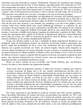 momento esses dois elementos se juntam? Tardiamente. Primeiro ele considerou uma sinfonia
com coros, muito diferente da Nona. A Nona Sinfonia, concebida desde 1812, esboçada em 1817,
não compreendia, na origem, um final com coros. Em 1822 e 1823, ele compõe os três primeiros
movimentos, mas pensa num final instrumental. É somente no outono de 1823 que se produz a
“junção” entre os três primeiros movimentos e o Hino à Alegria: ele pode então, em fevereiro de
1824, terminar essa sinfonia em ré menor, coroando-a com esse movimento grandioso.
Por sua amplitude, sua complexidade, sua dificuldade de execução, mas também graças à
acessibilidade imediata do seu hino final a um público universal (a tal ponto que se fará dele o
hino europeu, numa reorquestração bastante vulgar de Herbert von Karajan), a Nona Sinfonia é
mais do que uma obra musical: é um símbolo, um estandarte e até uma arma política, como
mostrou muito bem Esteban Buch num ensaio brilhante.10 Conforme as condições de sua
execução e de sua recepção, não se ouve exatamente a mesma obra. No registro de um concerto
em Berlim, em 1943, regido por Wilhelm Furtwängler diante de uma assembleia de dignitários
nazistas, é marcada a lentidão aterrorizante e suntuosa do andamento, a potência do final... Obra
escrita por antecipação para a glória do III Reich? A interpretação dada por Leonard Bernstein
pouco antes de morrer, em 1989, no momento da queda do muro de Berlim, veste a obra, de
maneira simbólica, de um sentido completamente diferente...
O que essa sinfonia contém é, de fato, a totalidade do gênio orquestral de Beethoven, seu
prodigioso senso da dramaturgia musical: um primeiro movimento sombrio, inquietante, que
parece surgir das profundezas da terra, como uma lembrança dos tons trágicos da Quinta
Sinfonia; um segundo movimento em forma de scherzo fugado, ritmado pelos tímpanos no
começo, depois sucedido por um motivo dançante em que os oboés e as trompas desempenham
um papel essencial; um adágio cantábile, meditativo, lírico, que lembra a Cena à beira do riacho
da Sinfonia Pastoral; a seguir a explosão final do quarto movimento, ele próprio composto de duas
partes: uma abertura instrumental em si bemol menor, antes da introdução do Hino à Alegria
propriamente dito, na tonalidade triunfal de ré maior.
Desta vez temos vontade de nos reconciliar com Claude Debussy que, em Monsieur
Croche, faz sobre a Nona Sinfonia este julgamento límpido:
Nada nessa obra de proporções enormes é inútil; nem mesmo o andante que estéticas
recentes acusaram de longo; não é ele um repouso delicadamente previsto entre a
persistência rítmica do Scherzo e a torrente instrumental que arrasta de modo irresistível as
vozes rumo à glória do Finale? Quanto à humanidade transbordante que faz romper os
limites habituais da sinfonia, ela brota da sua alma, a qual, sedenta de liberdade, se
mortificava, por um irônico arranjo do destino, com as grades douradas que a amizade
pouco caridosa dos poderosos lhe oferecia. Beethoven deve ter sofrido com isso no seu
coração e desejado ardentemente que a humanidade comungasse com ele: daí esse grito
lançado pelos milhares de vozes do seu gênio aos “irmãos” mais humildes e mais pobres.
Foi ele ouvido por estes? Questão perturbadora!11
Em Viena, murmura-se que Beethoven acaba de concluir uma obra imensa, grandiosa.
Mas a Sociedade Filarmônica de Londres lhe havia encomendado uma sinfonia em 1817, essa
mesma, na realidade, que acaba de compor, e ele é fortemente tentado, mais uma vez, a partir
para Londres com sua sinfonia. É então que alguns membros da alta sociedade vienense, sabendo
desses projetos de partida, lembram-se da sua existência. Enviam ao mestre um pedido, uma
carta de súplicas. Essa carta, assinada por uns trinta nomes, é de uma adulação grandiloquente
 
