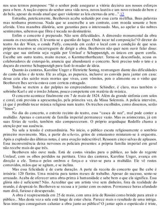 nos seus termos pomposos: “Só o senhor pode assegurar a vitória decisiva aos nossos esforços
para o bem. A nação espera do senhor uma vida nova, novos lauréis e um novo reinado do bem e
do belo, apesar da moda atual que quer violentar as leis eternas da arte...”.12
Estranha, pateticamente, Beethoven acaba seduzido por essa carta melíflua. Boas palavras
mas nenhuma promessa. Nada que se assemelhe a um contrato, com moeda sonante e bem
aferida. Uma manobra dilatória, sem garantias para o interessado. Mas, ao apelar a tão nobres
sentimentos, sabemos que fibra é tocada no destinatário.
Enfim o concerto é preparado. Não sem dificuldades. A dimensão monumental da obra
assusta os executantes. E levanta-se a questão do lugar. Onde tocar tal composição? O diretor do
teatro An der Wien, o conde Palfy, concorda em ceder o local com a condição de que seus
próprios maestros se encarreguem de dirigir a obra. Beethoven não quer nem ouvir falar disso:
exige que sua sinfonia seja regida por Umlauf e Schuppanzigh, os únicos em quem confia.
Escolhe um outro teatro, muito menor, o Karntnerthortheater. Torna-se desconfiado, acusa os
colaboradores de extorqui-lo, anuncia que abandonará o concerto. Será preciso todo o tato e a
doçura do enorme Schuppanzigh para fazê-lo mudar de ideia.
Quanto às cantoras, Karoline Unger e Henriette Sontag, resmungam diante das dificuldades
do canto delas e do texto. Ele as afaga, as paparica, inclusive as convida para jantar em casa:
dessa ceia elas sairão mais mortas que vivas, com vômitos, pois o alimento ou o vinho que
Beethoven lhes serviu estava com certeza estragado.
Todos se metem a dar palpites no empreendimento: Schindler, é claro, mas também o
sobrinho Karl e até o irmão Johann, pouco competente em matéria de música.
O concerto acontece finalmente em 7 de maio de 1824. Além da grande sinfonia com solos
e coral, está prevista a apresentação, pela primeira vez, da Missa Solemnis. A polícia intervém,
já que é proibido tocar música religiosa num teatro. Os trechos escolhidos, como dissemos, serão
“hinos”.
No dia do concerto, o estreito recinto do teatro, essa “casca de noz”, mal pode conter a
multidão. Apenas o camarote da família imperial permanece vazio. Mas os aristocratas, já em
suas férias de verão, também não compareceram. O próprio arquiduque Rodolfo chama a
atenção por sua ausência.
Na sala a tensão é extraordinária. No início, o público escuta religiosamente o sombrio
primeiro movimento. Mas, a partir do scherzo, gritos de entusiasmo misturam-se à orquestra.
Após a explosão das últimas notas, é uma ovação indescritível. Ressoam cinco salvas de aplausos.
Essa inconveniência deixa nervosos os policiais presentes: a própria família imperial em geral
não recebe mais do que três.
Beethoven não ouve nada. Está de costas viradas para o público, ao lado do regente
Umlauf, com os olhos perdidos na partitura. Uma das cantoras, Karoline Unger, avança em
direção a ele. Toma-o pelos ombros e força-o a virar-se para a multidão. Ele vê rostos
comovidos, mãos que se agitam, e se inclina.
Mas essa felicidade é de curta duração. A parte da receita do concerto que lhe cabe é
irrisória: 120 florins. Uma miséria para tantos meses de trabalho. Apesar do sucesso, sente-se
arrasado. Acaba de oferecer uma obra-prima à humanidade e sabe bem o que ela significa. Essa
glória não é suficiente? Não. Acreditar que um artista vive sem dinheiro, fora da realidade do
mundo, é desprezá-lo. Beethoven se recusa a ir jantar com os outros. Permanece horas afundado
num divã, furioso e desesperado.
A obra é reapresentada em 25 de maio, com uma ária de Rossini como brinde para atrair o
público... Mas desta vez a sala está longe de estar cheia. Parece mais o resultado de uma intriga.
Seus inimigos conseguiram caluniar a obra junto ao público? O jantar após o espetáculo é triste,
 