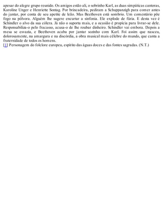 apesar do alegre grupo reunido. Os amigos estão ali, o sobrinho Karl, as duas simpáticas cantoras,
Karoline Unger e Henriette Sontag. Por brincadeira, pediram a Schuppanzigh para comer antes
do jantar, por conta de seu apetite de leão. Mas Beethoven está sombrio. Um comentário põe
fogo na pólvora. Alguém lhe sugere encurtar a sinfonia. Ele explode de fúria. E desta vez é
Schindler o alvo da sua cólera. Já não o suporta mais, e a ocasião é propícia para livrar-se dele.
Responsabiliza-o pelo fracasso, acusa-o de lhe roubar dinheiro. Schindler vai embora. Depois a
mesa se esvazia, e Beethoven acaba por jantar sozinho com Karl. Foi assim que nasceu,
dolorosamente, na amargura e na discórdia, a obra musical mais célebre do mundo, que canta a
fraternidade de todos os homens.
[1] Personagem do folclore europeu, espírito das águas doces e das fontes sagradas. (N.T.)
 