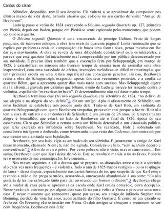 Cantos do cisne
Schindler, despedido, remói seu despeito. Ele voltará a se aproximar do compositor nos
últimos meses de vida deste, parasita abusivo que colocou no seu cartão de visita: “Amigo de
Beethoven”.
Ludwig passa o verão de 1824 escrevendo o Décimo segundo Quarteto op. 127, primeiro
em Pieńsk, depois em Baden, porque em Pieńsk se sente espionado pelos transeuntes, que podem
vê-lo no seu quarto.
O Décimo segundo Quarteto é uma encomenda do príncipe Galitzin. Fruto de longas
pesquisas, de inúmeros esboços, a obra tem mais de quarenta páginas! Lenta ruminação que se
explica por problemas reais de composição: ele busca uma forma nova, pensa mesmo em lhe
dar seis movimentos. A obra se revela de uma dificuldade considerável para os intérpretes, e
parece que esse quarteto foi inicialmente mal compreendido por um público desconcertado por
sua novidade. É preciso dizer também que a execução feita por Schuppanzigh, em março de
1825, é catastrófica: os músicos não tiveram tempo de ensaiar nem de assimilar uma obra
inapreensível, com uma variedade de efeitos, invenções melódicas de difícil memorização, que
uma primeira escuta ou uma leitura superficial não conseguem penetrar. Furioso, Beethoven
retira a obra de Schuppanzigh, magoado, apesar dos seus veementes protestos, e a confia ao
quarteto Böhm, que a apresenta quinze dias mais tarde com sucesso. Mas Schuppanzigh digere
mal a afronta, agravada por calúnias que Johann, irmão de Ludwig, parece ter lançado contra o
violinista, espalhando “mexericos imbecis”. O desentendimento não vai durar muito tempo.
Beethoven terminou esse Décimo segundo Quarteto em setembro de 1824, “no delírio da
sua alegria e na alegria do seu delírio”1, diz um amigo. Após o afastamento de Schindler, um
novo factótum se estabelece aos poucos junto dele. Trata-se de Karl Holz, um violinista do
quarteto Schuppanzigh com quem Beethoven simpatiza, provavelmente porque o faz rir. Holz não
tem a cara de enterro e o ar doutoral de Schindler: é um jovem de 26 anos, de temperamento
alegre e brincalhão, que estará ao lado de Beethoven até o final de 1826, época do seu
casamento. Claro que Schindler o retrata como um bêbado detestável e um estouvado político,
que teria exercido má influência sobre Beethoven. Na realidade, Holz é sobretudo um
conselheiro inteligente e dedicado, como testemunha o que resta dos Cadernos, demonstrando por
seu mentor uma amizade sem bajulação.
Beethoven, por seu lado, vigia as amizades do seu sobrinho. E justamente o amigo de Karl
nesse momento, chamado Niemetz, não lhe agrada. Considera-o chato, “sem nenhum decoro e
conveniência”.2 Além do mais é pobre. Por certo pobreza não é vício, mas mesmo assim... Em
suma, Beethoven quer que Karl deixe de vê-lo. Este se revolta e manda o tio às favas. Poderia
ser o momento da sua emancipação. Infelizmente...
Nos meses seguintes, e até o drama que se prepara, as discussões entre o tio e o sobrinho
são cada vez mais frequentes – e violentas. Todo o ano de 1825 traz os vestígios – ou os respingos
de lama – dessa disputa, especialmente nas cartas furiosas do tio, que suspeita de que Karl esteja
revendo a mãe e lhe prega sermões, acusando-o, ameaçando abandoná-lo à sua sorte: “Eu não
gostaria de ter me esforçado tanto para dar ao mundo um homem ordinário”.3 Beethoven chega
até a mudar de casa para se aproximar da escola onde Karl estuda comércio, outra decepção.
Nesse verão ele interrompe por alguns dias suas férias para voltar a Viena e procurar uma nova
casa. É nesse momento que reencontra, quase por acaso, seu amigo de infância Stephan von
Breuning, perdido de vista há anos, acompanhado do filho Gerhard. É como se um círculo se
fechasse. Os Breuning vão se instalar em Viena. Os dois amigos se abraçam e prometem se ver
com frequência. Beethoven está feliz.
 