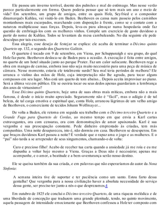 Ele passou um inverno terrível, doente dos pulmões e mal do estômago. Mas nesse verão
parece particularmente em forma. Quem poderia pensar que só tem mais um ano e meio de
vida? Em setembro, um grupo de amigos, entre os quais Holz, Seyfried e o compositor
dinamarquês Kuhlau, vai visitá-lo em Baden. Beethoven os cansa num passeio pelos caminhos
montanhosos mais escarpados, marchando com disposição à frente, como se o contato com a
natureza multiplicasse suas forças. Depois, leva-os para almoçar numa hospedaria onde faz
questão de embriagá-los com os melhores vinhos. Compõe um exercício de gosto duvidoso a
partir do nome de Kuhlau. Todos se levantam da mesa cambaleando. No dia seguinte ele pede
desculpas por tais excessos.
Essa alegria, esse desejo de festejar se explica: ele acaba de terminar o Décimo quinto
Quarteto op. 132, o segundo dos Quartetos Galitzin.
O quarteto é tocado em 9 de setembro, em Viena, por Schuppanzigh e seu grupo, do qual
Holz faz parte. Beethoven desloca-se de Baden para a ocasião. A execução é feita entre amigos,
no quarto de um hotel situado junto ao parque Prater. Faz um calor sufocante. Beethoven rege a
obra em mangas de camisa, embora isso não seja muito necessário para uma peça de música de
câmara. Nesse momento, estaria ele totalmente surdo? Seu mal teria períodos de melhora? Ele
arranca o violino das mãos de Holz, cuja interpretação não lhe agrada, para tocar alguns
compassos em seu lugar. Mas está um quarto de tom abaixo... Depois aceita improvisar ao piano.
Será a última vez em público. Ele se ouviria tocar ou seus dedos apenas guardariam a lembrança
dos anos de virtuosismo?
Esse Décimo quinto Quarteto, hoje uma de suas obras mais míticas, embora não a mais
famosa, é desde o início muito apreciado. Seguramente não é “fácil”, mas o adágio é de tal
beleza, de tal carga emotiva e espiritual que, conta Holz, arrancou lágrimas de um velho amigo
de Beethoven, o comerciante de tecidos Johann Wolfmayer...
De volta a Baden, ele retoma em seguida seu trabalho com o Décimo terceiro Quarteto e a
Grande Fuga para Quarteto de Cordas, ao mesmo tempo em que envia a Karl cartas
extravagantes, ora com censuras, ora com demonstrações de amor apaixonado. Karl é sua
vergonha e sua preocupação constante. Pede dinheiro emprestado às criadas, tem más
companhias. Uma noite desapareceu, isto é, não dormiu em casa. Beethoven se desesperou. Em
que braços duvidosos Karl passou a noite? É verdade que o rapaz ama o jogo e as mulheres. E o
“pai” não tarda a se arrepender de seus xingamentos, chamando-o de volta:
Caro e precioso filho! Acabo de receber tua carta quando a ansiedade já me roía e eu me
dispunha a voltar hoje mesmo a Viena. Graças a Deus não é necessário; apenas me
acompanhe, e o amor, a beatitude e a bem-aventurança serão nosso destino.
Ele se queixa também da sua criada, e em palavras que não esperaríamos do autor da Nona
Sinfonia:
A semana inteira tive de suportar e ter paciência como um santo. Estou farto dessa
gentalha! Que vergonha para a nossa civilização haver a absoluta necessidade do serviço
dessa gente, ser preciso ter junto a nós o que desprezamos.4
Em outubro de 1825 ele conclui o Décimo terceiro Quarteto, de uma riqueza melódica e de
uma liberdade de concepção que traduzem uma grande plenitude, tendo, no quinto movimento,
aquela passagem de intensidade emocionante que Beethoven confessou a Holz ter composto com
 