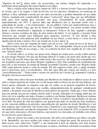 “lágrimas de dor”5; nunca antes, ele acrescentou, sua música atingira tal expressão, e a
lembrança dessa passagem lhe trouxe lágrimas aos olhos.
Mas a criação mais radical desse outono de 1825 é a famosa Grande Fuga para Quarteto
de Cordas, que é na origem o final do Décimo terceiro Quarteto. Beethoven, no momento de
publicar a obra, substituiu o trecho por um outro movimento, a pedidos insistentes do seu editor
Artaria, assustado pela complexidade tão pouco “comercial” dessa fuga, por sua dificuldade,
tanto para ouvir quanto para executar: essa peça extraordinária foi assim publicada
separadamente, em 1827. É preciso dizer que Beethoven não se preocupa muito com a
capacidade de escuta – e de compreensão – do seu público. Como nos surpreendermos com o
fato de que a Grande Fuga, que soa de forma tão “contemporânea” aos nossos ouvidos, tenha
desde o início assombrado e inquietado os intérpretes? Trata-se de fato, segundo o princípio
clássico e mesmo canônico da fuga, de uma música do futuro. A seu respeito, o maestro Ernst
Ansermet, que compôs uma adaptação para orquestra, escreveu: “É sem dúvida a obra
ininterruptamente mais poderosa pela amplitude da sua forma, a mais densa e a mais rica de
significação de toda a música. Ela é um mundo em si; ela é única”.6
Karl o evita, tem até vergonha de andar com ele na rua, “por causa do seu ar de louco”.7
Beethoven sente-se infeliz com isso. Que ingratidão!... Em contrapartida, afeiçoa-se por Gerhard
von Breuning, o filho do seu amigo, e este, ao contrário de Karl, tem orgulho de ser visto com
esse “homem ilustre”.
O círculo volta a se fechar um pouco mais. Depois de muitos anos, recebe enfim notícias
de seus amigos Wegeler. Por que um tão longo silêncio? A culpa é em parte dele: desde que vive
em Viena, há mais de trinta anos, não voltou mais a lhes escrever. De longe eles acompanharam
seu magnífico percurso, que deixa Wegeler orgulhoso e feliz. Não contribuiu ele modestamente
para isso, à sua maneira, no tempo da distante juventude? Lorchen, casada com Wegeler desde
1802, junta palavras ternas à carta do marido. Ela não esqueceu nada, nem a antiga amizade,
nem a desavença, nem a reconciliação... Eles têm uma filha que venera sua música e a toca
“maravilhosamente”. “Tenho ainda o retrato em perfil da tua Lorchen” 8, responderá Ludwig a
Wegeler, dez meses mais tarde...
Muitas boas almas ficaram desoladas por Beethoven ter dedicado os últimos meses de sua
vida a compor quartetos de cordas, em vez de lançar todas as forças na sua Décima Sinfonia, que
ficará apenas esboçada, no réquiem com que ele sonha, ou no projeto magnífico de Fausto.
Contudo, não faltam razões para essa escolha, independentemente de qualquer consideração
estética e da paixão marcada de Beethoven pelo gênero do quarteto. Ainda que a Nona Sinfonia
faça um grande sucesso nas cidades alemãs onde é tocada, sobretudo em Leipzig, ainda que em
breve ela vá se espalhar por toda a Europa e conhecer um destino fulgurante, Beethoven continua
decepcionado com o fracasso financeiro sofrido em Viena. A música é sua profissão, ele precisa
viver dela. Do ponto de vista dos editores, um quarteto que pode ser tocado por bons amadores,
ou em concertos públicos ou privados, especialmente um quarteto do mestre Beethoven, é um
bom negócio, pois vende bem. Ele mesmo não é insensível a esse argumento. Pagam-lhe agora
até oitenta ducados por esse tipo de composição. Por isso, já no outono de 1825, ao mesmo tempo
em que toma notas para a Décima Sinfonia, cujo projeto vai clareando, ele trabalha com afinco
no seu Décimo quarto Quarteto.
Mas em janeiro sua saúde o trai novamente. Ele sofre com problemas nos olhos e da gota.
O dr. Braunhofer, seu novo médico (ele tentara vários ao longo dos anos), lhe prescreve uma
dieta severa, sem vinho nem “kaffeh”, e um tratamento à base de abluções com leite morno,
creme de arroz e chocolate. Os medicamentos, na época, combatem sobretudo seu próprio efeito
 