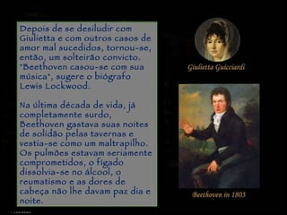 Piracicaba Depois de se desiludir com Giulietta e com outros casos de amor mal sucedidos, tornou-se, então, um solteirão convicto. "Beethoven casou-se com sua música", sugere o biógrafo Lewis Lockwood.  Na última década de vida, já completamente surdo, Beethoven gastava suas noites de solidão pelas tavernas e vestia-se como um maltrapilho.  Os pulmões estavam seriamente comprometidos, o fígado dissolvia-se no álcool, o reumatismo e as dores de cabeça não lhe davam paz dia e noite.  