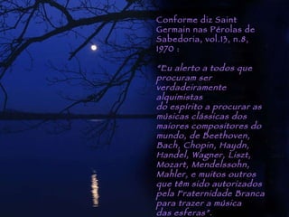 Piracicaba Conforme diz Saint Germain nas Pérolas de Sabedoria, vol.13, n.8, 1970 : “ Eu alerto a todos que procuram ser  verdadeiramente alquimistas  do espírito a procurar as músicas clássicas dos  maiores compositores do mundo, de Beethoven, Bach, Chopin, Haydn, Handel, Wagner, Liszt,  Mozart, Mendelssohn, Mahler, e muitos outros que têm sido autorizados pela Fraternidade Branca  para trazer a música  das esferas”. 