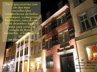 Rio Piracicaba Foi o que ocorreu com um dos mais reconhecidos compositores de todos os tempos, Ludwig Van Beethoven, nascido em  16 de dezembro de 1770 nesta casa coral, na cidade de Bonn,  Alemanha,  e falecido em 1827, em Viena, Áustria.   