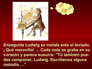 Enseguida Ludwig se instala ante el teclado. ¡ Qué maravilla! … Cada nota se graba en su corazón y parece susurra: “Tú también pue-des componer, Ludwig. Escríbenos alguna melodía …”  