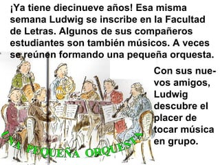 ¡Ya tiene diecinueve años! Esa misma semana Ludwig se inscribe en la Facultad de Letras. Algunos de sus compañeros estudiantes son también músicos. A veces se reúnen formando una pequeña orquesta.   Con sus nue-vos amigos, Ludwig descubre el placer de tocar música en grupo. UNA  PEQUEÑA  ORQUESTA 