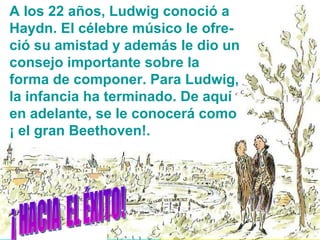 A los 22 años, Ludwig conoció a Haydn. El célebre músico le ofre-ció su amistad y además le dio un consejo importante sobre la forma de componer. Para Ludwig, la infancia ha terminado. De aquí en adelante, se le conocerá como ¡ el gran Beethoven!. ¡ HACIA  EL ÉXITO! 