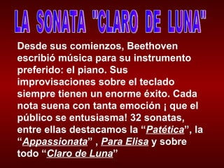 LA  SONATA  "CLARO  DE  LUNA" Desde sus comienzos, Beethoven escribió música para su instrumento preferido: el piano. Sus improvisaciones sobre el teclado siempre tienen un enorme éxito. Cada nota suena con tanta emoción ¡ que el público se entusiasma! 32 sonatas, entre ellas destacamos la “ Patética ”, la “ Appassionata ” ,  Para Elisa  y sobre todo “ Claro de Luna ” 