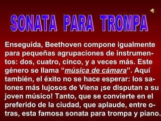 Enseguida, Beethoven compone igualmente para pequeñas agrupaciones de instrumen-tos: dos, cuatro, cinco, y a veces más. Este género se llama “ música de cámara ”. Aquí también, el éxito no se hace esperar: los sa-lones más lujosos de Viena ¡se disputan a su joven músico! Tanto, que se convierte en el preferido de la ciudad, que aplaude, entre o-tras, esta famosa sonata para trompa y piano. SONATA  PARA  TROMPA 