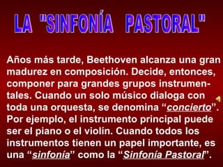 LA  "SINFONÍA  PASTORAL" Años más tarde, Beethoven alcanza una gran madurez en composición. Decide, entonces, componer para grandes grupos instrumen-tales. Cuando un solo músico dialoga con toda una orquesta, se denomina “ concierto ”. Por ejemplo, el instrumento principal puede ser el piano o el violín. Cuando todos los instrumentos tienen un papel importante, es una “ sinfonía ” como la “ Sinfonía Pastoral ”. 
